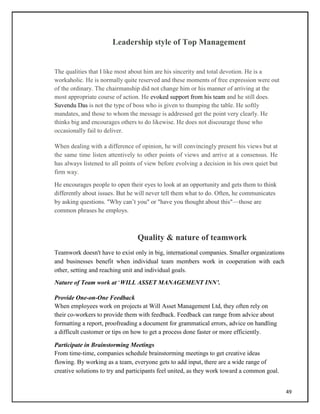 Leadership style of Top Management
The qualities that I like most about him are his sincerity and total devotion. He is a
workaholic. He is normally quite reserved and these moments of free expression were out
of the ordinary. The chairmanship did not change him or his manner of arriving at the
most appropriate course of action. He evoked support from his team and he still does.
Suvendu Das is not the type of boss who is given to thumping the table. He softly
mandates, and those to whom the message is addressed get the point very clearly. He
thinks big and encourages others to do likewise. He does not discourage those who
occasionally fail to deliver.
When dealing with a difference of opinion, he will convincingly present his views but at
the same time listen attentively to other points of views and arrive at a consensus. He
has always listened to all points of view before evolving a decision in his own quiet but
firm way.
He encourages people to open their eyes to look at an opportunity and gets them to think
differently about issues. But he will never tell them what to do. Often, he communicates
by asking questions. "Why can‘t you" or "have you thought about this"—those are
common phrases he employs.
Quality & nature of teamwork
Teamwork doesn't have to exist only in big, international companies. Smaller organizations
and businesses benefit when individual team members work in cooperation with each
other, setting and reaching unit and individual goals.
Nature of Team work at ‗WILL ASSET MANAGEMENT INN’.
Provide One-on-One Feedback
When employees work on projects at Will Asset Management Ltd, they often rely on
their co-workers to provide them with feedback. Feedback can range from advice about
formatting a report, proofreading a document for grammatical errors, advice on handling
a difficult customer or tips on how to get a process done faster or more efficiently.
Participate in Brainstorming Meetings
From time-time, companies schedule brainstorming meetings to get creative ideas
flowing. By working as a team, everyone gets to add input, there are a wide range of
creative solutions to try and participants feel united, as they work toward a common goal.
49
 