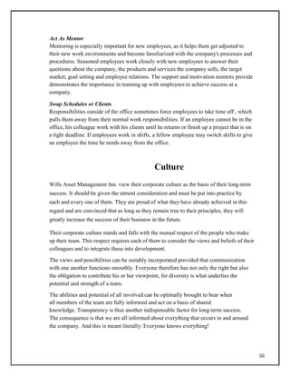Act As Mentor
Mentoring is especially important for new employees, as it helps them get adjusted to
their new work environments and become familiarized with the company's processes and
procedures. Seasoned employees work closely with new employees to answer their
questions about the company, the products and services the company sells, the target
market, goal setting and employee relations. The support and motivation mentors provide
demonstrates the importance in teaming up with employees to achieve success at a
company.
Swap Schedules or Clients
Responsibilities outside of the office sometimes force employees to take time off , which
pulls them away from their normal work responsibilities. If an employee cannot be in the
office, his colleague work with his clients until he returns or finish up a project that is on
a tight deadline. If employees work in shifts, a fellow employee may switch shifts to give
an employee the time he needs away from the office.
Culture
Wills Asset Management Inn. view their corporate culture as the basis of their long-term
success. It should be given the utmost consideration and must be put into practice by
each and every one of them. They are proud of what they have already achieved in this
regard and are convinced that as long as they remain true to their principles, they will
greatly increase the success of their business in the future.
Their corporate culture stands and falls with the mutual respect of the people who make
up their team. This respect requires each of them to consider the views and beliefs of their
colleagues and to integrate these into development.
The views and possibilities can be suitably incorporated provided that communication
with one another functions smoothly. Everyone therefore has not only the right but also
the obligation to contribute his or her viewpoint, for diversity is what underlies the
potential and strength of a team.
The abilities and potential of all involved can be optimally brought to bear when
all members of the team are fully informed and act on a basis of shared
knowledge. Transparency is thus another indispensable factor for long-term success.
The consequence is that we are all informed about everything that occurs in and around
the company. And this is meant literally: Everyone knows everything!
50
 