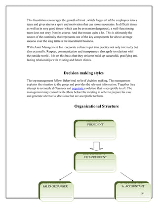 This foundation encourages the growth of trust , which forges all of the employees into a
team and gives rise to a spirit and motivation that can move mountains. In difficult times
as well as in very good times (which can be even more dangerous), a well-functioning
team does not stray from its course. And that means quite a lot. This is ultimately the
source of the continuity that represents one of the key components for above-average
success over the long term in the investment business.
Wills Asset Management Inn. corporate culture is put into practice not only internally but
also externally. Respect, communication and transparency also apply to relations with
the outside world . It is on this basis that they strive to build up successful, gratifying and
lasting relationships with existing and future clients.
Decision making styles
The top management follow Behavioral style of decision making. The management
explains the situation to the group and provides the relevant information. Together they
attempt to reconcile differences and negotiate a solution that is acceptable to all. The
management may consult with others before the meeting in order to prepare his case
and generate alternative decisions that are acceptable to them.
Organizational Structure
PRESIDENT
PRESIDENT
VICE-PRESIDENT
VICE-PRESIDENT
SALES ORGANISER
SALES ORGANISER
Sr. ACCOUNTANT
Sr. ACCOUNTANT
51
 