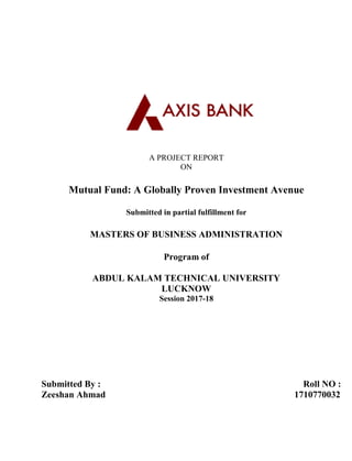 A PROJECT REPORT
ON
Mutual Fund: A Globally Proven Investment Avenue
Submitted in partial fulfillment for
MASTERS OF BUSINESS ADMINISTRATION
Program of
ABDUL KALAM TECHNICAL UNIVERSITY
LUCKNOW
Session 2017-18
Submitted By : Roll NO :
Zeeshan Ahmad 1710770032
 