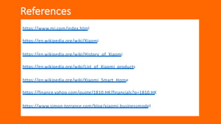 References
https://www.mi.com/index.html
https://en.wikipedia.org/wiki/Xiaomi
https://en.wikipedia.org/wiki/History_of_Xiaomi
https://en.wikipedia.org/wiki/List_of_Xiaomi_products
https://en.wikipedia.org/wiki/Xiaomi_Smart_Home
https://finance.yahoo.com/quote/1810.HK/financials?p=1810.HK
https://www.simon-torrance.com/blog/xiaomi-businessmodel
 