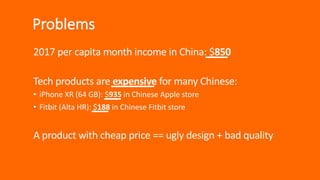 Problems
2017 per capita month income in China: $850
Tech products are expensive for many Chinese:
• iPhone XR (64 GB): $935 in Chinese Apple store
• Fitbit (Alta HR): $188 in Chinese Fitbit store
A product with cheap price == ugly design + bad quality
 
