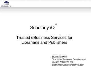 ™
       Scholarly iQ

Trusted eBusiness Services for
   Librarians and Publishers


                  Stuart Maxwell
                  Director of Business Development
                  +44 (0) 7580 723 230
                  stuart.maxwell@scholarlyiq.com
 