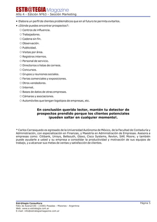 ESTR@TEGIA Magazine
Año 4 - Edición Nº63 - Sección Marketing

— Elabora un perfil de clientes problemáticos que en el futuro te permita evitarlos.
— ¿Dónde puedes encontrar prospectos?:
   ™ Centros de influencia.
   ™ Trabajadores.
   ™ Cadena sin fin.
   ™ Observación.
   ™ Publicidad.
   ™ Visitas por área.
   ™ Registros internos.
   ™ Personal de servicio.
   ™ Directorios o listas de correos.
   ™ Concursos.
   ™ Grupos y reuniones sociales.
   ™ Ferias comerciales y exposiciones.
   ™ Otros vendedores.
   ™ Internet.
   ™ Bases de datos de otras empresas.
   ™ Cámaras y asociaciones.
   ™ Automóviles que tengan logotipos de empresas, etc.


                   En conclusión querido lector, mantén tu detector de
                   prospectos prendido porque los clientes potenciales
                         ¡pueden saltar en cualquier momento!.


* Carlos Carrasquedo es egresado de la Universidad Autónoma de México, de la Facultad de Contaduría y
Administración, con especialización en Finanzas, y Maestría en Administración de Empresas. Asesora a
empresas como: Citibank, Unisys, Bellsouth, Glaxo, Cisco Systems, Revlon, SAP, Moore; y también
puede ayudarle a usted y su empresa a consolidar la productividad y motivación de sus equipos de
trabajo, y a alcanzar sus metas de ventas y satisfacción de clientes.




Estr@tegia Consultora                                                                        Página 5
Felix de Azara2330 - (3300) Posadas - Misiones - Argentina
Web: www.e-estrategia.com.ar
E-mail: info@estrategiamagazine.com.ar
 