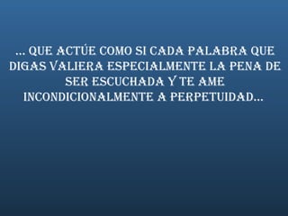 ... Que actúe como si cada palabra que digas valiera especialmente la pena de ser escuchada y te ame incondicionalmente a perpetuidad...  