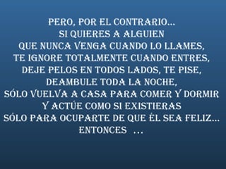 Pero, por el contrario...  Si quieres a alguien  que nunca venga cuando lo llames,  te ignore totalmente cuando entres,  deje pelos en todos lados, te pise,  deambule toda la noche,  sólo vuelva a casa para comer y dormir  y actúe como si existieras  sólo para ocuparte de que él sea feliz...  Entonces   ...  