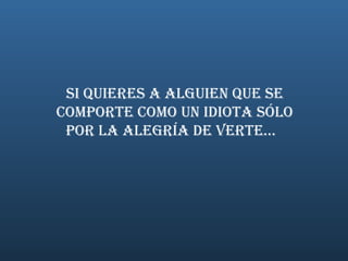 SI QUIERES A ALGUIEN QUE SE COMPORTE COMO UN IDIOTA SÓLO POR LA ALEGRÍA DE VERTE...     
