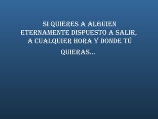   Si quieres a alguien  eternamente dispuesto a salir,  a cualquier hora y donde TÚ quieras...   