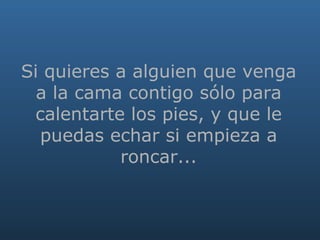   Si quieres a alguien que venga a la cama contigo sólo para calentarte los pies, y que le puedas echar si empieza a roncar... 