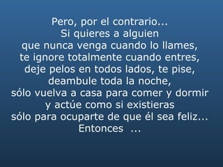Pero, por el contrario...  Si quieres a alguien  que nunca venga cuando lo llames,  te ignore totalmente cuando entres,  deje pelos en todos lados, te pise,  deambule toda la noche,  sólo vuelva a casa para comer y dormir  y actúe como si existieras  sólo para ocuparte de que él sea feliz...  Entonces  ...  