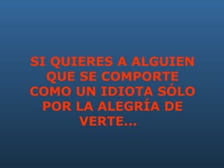 SI QUIERES A ALGUIEN QUE SE COMPORTE COMO UN IDIOTA SÓLO POR LA ALEGRÍA DE VERTE...     