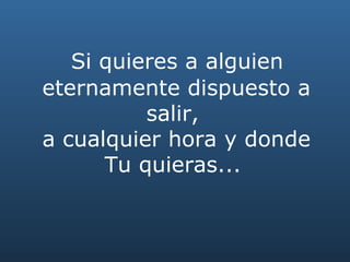   Si quieres a alguien  eternamente dispuesto a salir,  a cualquier hora y donde Tu quieras...   