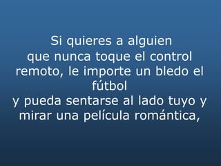 Si quieres a alguien
que nunca toque el control
remoto, le importe un bledo el
fútbol
y pueda sentarse al lado tuyo y
mirar una película romántica,
 