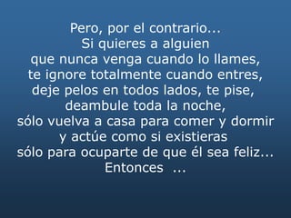 Pero, por el contrario...
Si quieres a alguien
que nunca venga cuando lo llames,
te ignore totalmente cuando entres,
deje pelos en todos lados, te pise,
deambule toda la noche,
sólo vuelva a casa para comer y dormir
y actúe como si existieras
sólo para ocuparte de que él sea feliz...
Entonces ...
 