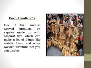 Coco Handicrafts
One of the famouse
weaved products on
siquijor made up with
coconut tree which can
make a lot of things like
wallets, bags, and other
wooden furniture that you
can display.
 