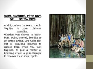 SWIM, SNORKEL, FREE DIVE
OR SCUBA DIVE
And if you love the sea so much,
Siquijor is your ultimate
paradise.
Whether you choose to beach
bum, swim, snorkel, free dive or
go scuba diving, you wont run
out of beautiful beaches to
choose from when you visit
Siquijor. Its just a matter of
knowing where to go in Siquijor
to discover these secret spots.
 