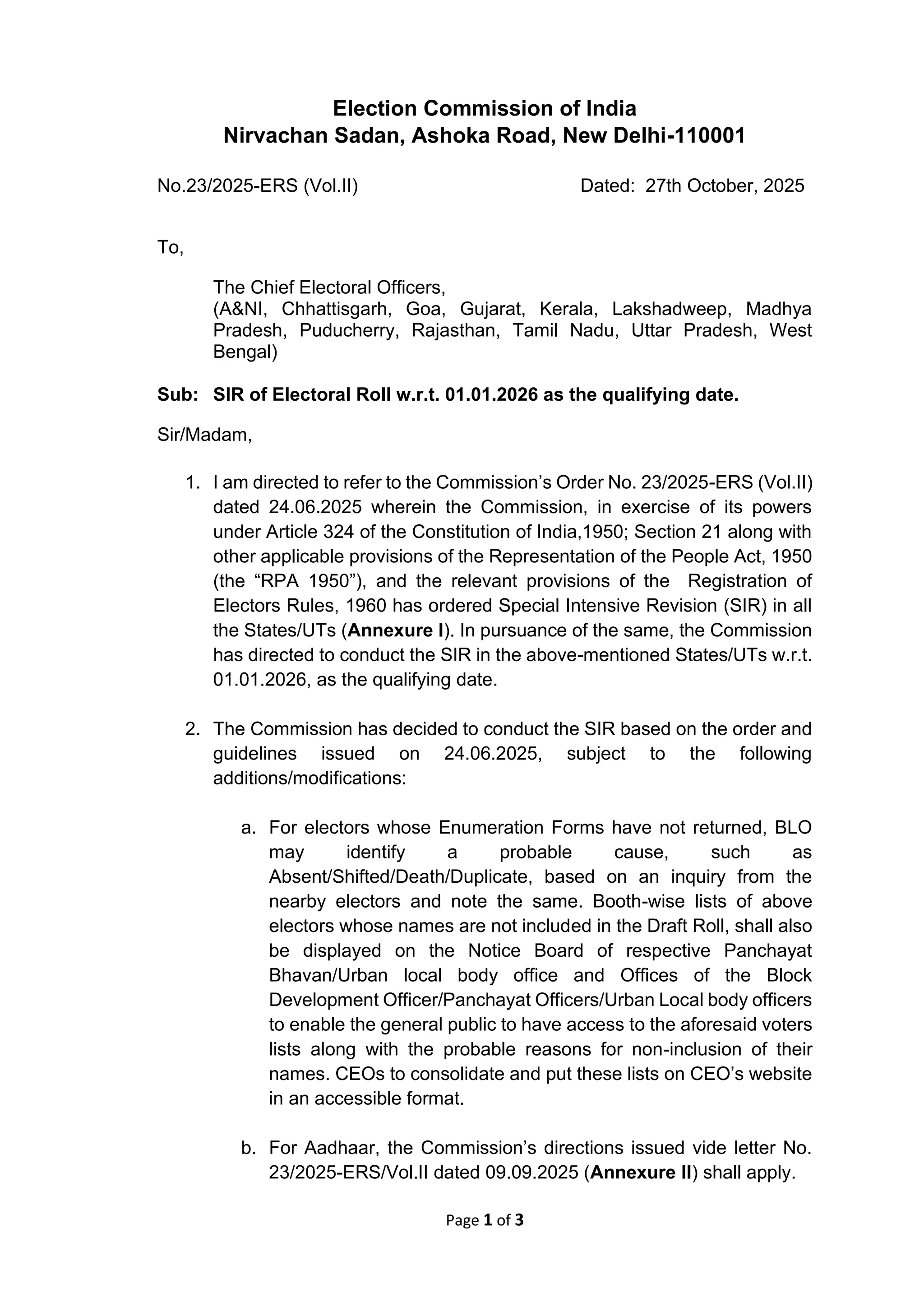 Page 1 of 3
Election Commission of India
Nirvachan Sadan, Ashoka Road, New Delhi-110001
No.23/2025-ERS (Vol.II) Dated: 27th October, 2025
To,
The Chief Electoral Officers,
(A&NI, Chhattisgarh, Goa, Gujarat, Kerala, Lakshadweep, Madhya
Pradesh, Puducherry, Rajasthan, Tamil Nadu, Uttar Pradesh, West
Bengal)
Sub: SIR of Electoral Roll w.r.t. 01.01.2026 as the qualifying date.
Sir/Madam,
1. I am directed to refer to the Commission’s Order No. 23/2025-ERS (Vol.II)
dated 24.06.2025 wherein the Commission, in exercise of its powers
under Article 324 of the Constitution of India,1950; Section 21 along with
other applicable provisions of the Representation of the People Act, 1950
(the “RPA 1950”), and the relevant provisions of the Registration of
Electors Rules, 1960 has ordered Special Intensive Revision (SIR) in all
the States/UTs (Annexure I). In pursuance of the same, the Commission
has directed to conduct the SIR in the above-mentioned States/UTs w.r.t.
01.01.2026, as the qualifying date.
2. The Commission has decided to conduct the SIR based on the order and
guidelines issued on 24.06.2025, subject to the following
additions/modifications:
a. For electors whose Enumeration Forms have not returned, BLO
may identify a probable cause, such as
Absent/Shifted/Death/Duplicate, based on an inquiry from the
nearby electors and note the same. Booth-wise lists of above
electors whose names are not included in the Draft Roll, shall also
be displayed on the Notice Board of respective Panchayat
Bhavan/Urban local body office and Offices of the Block
Development Officer/Panchayat Officers/Urban Local body officers
to enable the general public to have access to the aforesaid voters
lists along with the probable reasons for non-inclusion of their
names. CEOs to consolidate and put these lists on CEO’s website
in an accessible format.
b. For Aadhaar, the Commission’s directions issued vide letter No.
23/2025-ERS/Vol.II dated 09.09.2025 (Annexure II) shall apply.
 