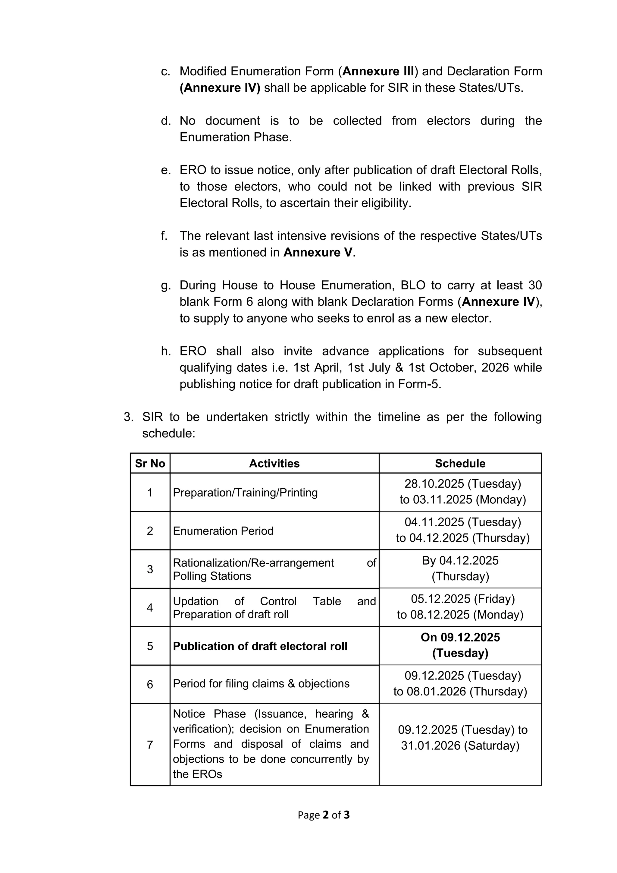 Page 2 of 3
c. Modified Enumeration Form (Annexure III) and Declaration Form
(Annexure IV) shall be applicable for SIR in these States/UTs.
d. No document is to be collected from electors during the
Enumeration Phase.
e. ERO to issue notice, only after publication of draft Electoral Rolls,
to those electors, who could not be linked with previous SIR
Electoral Rolls, to ascertain their eligibility.
f. The relevant last intensive revisions of the respective States/UTs
is as mentioned in Annexure V.
g. During House to House Enumeration, BLO to carry at least 30
blank Form 6 along with blank Declaration Forms (Annexure IV),
to supply to anyone who seeks to enrol as a new elector.
h. ERO shall also invite advance applications for subsequent
qualifying dates i.e. 1st April, 1st July & 1st October, 2026 while
publishing notice for draft publication in Form-5.
3. SIR to be undertaken strictly within the timeline as per the following
schedule:
Sr No Activities Schedule
1 Preparation/Training/Printing
28.10.2025 (Tuesday)
to 03.11.2025 (Monday)
2 Enumeration Period
04.11.2025 (Tuesday)
to 04.12.2025 (Thursday)
3
Rationalization/Re-arrangement of
Polling Stations
By 04.12.2025
(Thursday)
4
Updation of Control Table and
Preparation of draft roll
05.12.2025 (Friday)
to 08.12.2025 (Monday)
5 Publication of draft electoral roll
On 09.12.2025
(Tuesday)
6 Period for filing claims & objections
09.12.2025 (Tuesday)
to 08.01.2026 (Thursday)
7
Notice Phase (Issuance, hearing &
verification); decision on Enumeration
Forms and disposal of claims and
objections to be done concurrently by
the EROs
09.12.2025 (Tuesday) to
31.01.2026 (Saturday)
 