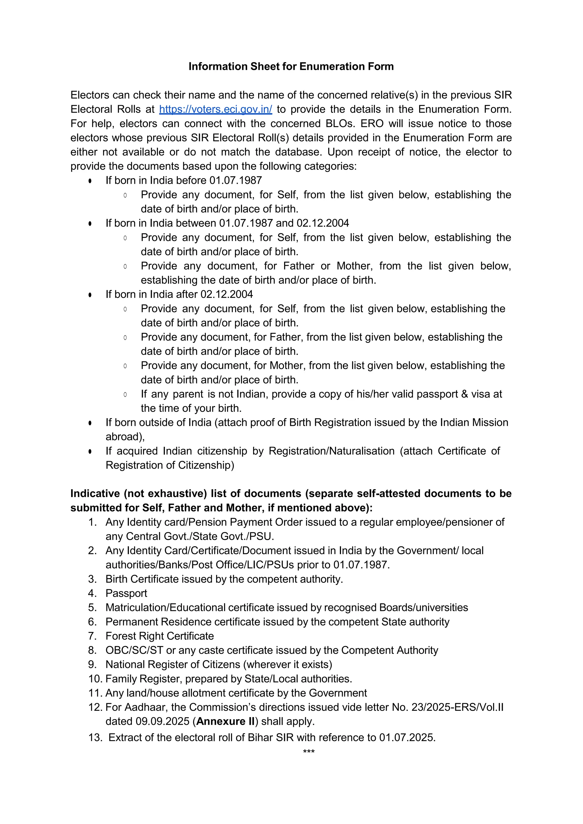 Information Sheet for Enumeration Form
Electors can check their name and the name of the concerned relative(s) in the previous SIR
Electoral Rolls at https://voters.eci.gov.in/ to provide the details in the Enumeration Form.
For help, electors can connect with the concerned BLOs. ERO will issue notice to those
electors whose previous SIR Electoral Roll(s) details provided in the Enumeration Form are
either not available or do not match the database. Upon receipt of notice, the elector to
provide the documents based upon the following categories:
Ɣ If born in India before 01.07.1987
ż Provide any document, for Self, from the list given below, establishing the
date of birth and/or place of birth.
Ɣ If born in India between 01.07.1987 and 02.12.2004
ż Provide any document, for Self, from the list given below, establishing the
date of birth and/or place of birth.
ż Provide any document, for Father or Mother, from the list given below,
establishing the date of birth and/or place of birth.
Ɣ If born in India after 02.12.2004
ż Provide any document, for Self, from the list given below, establishing the
date of birth and/or place of birth.
ż Provide any document, for Father, from the list given below, establishing the
date of birth and/or place of birth.
ż Provide any document, for Mother, from the list given below, establishing the
date of birth and/or place of birth.
ż If any parent is not Indian, provide a copy of his/her valid passport & visa at
the time of your birth.
Ɣ If born outside of India (attach proof of Birth Registration issued by the Indian Mission
abroad),
Ɣ If acquired Indian citizenship by Registration/Naturalisation (attach Certificate of
Registration of Citizenship)
Indicative (not exhaustive) list of documents (separate self-attested documents to be
submitted for Self, Father and Mother, if mentioned above):
1. Any Identity card/Pension Payment Order issued to a regular employee/pensioner of
any Central Govt./State Govt./PSU.
2. Any Identity Card/Certificate/Document issued in India by the Government/ local
authorities/Banks/Post Office/LIC/PSUs prior to 01.07.1987.
3. Birth Certificate issued by the competent authority.
4. Passport
5. Matriculation/Educational certificate issued by recognised Boards/universities
6. Permanent Residence certificate issued by the competent State authority
7. Forest Right Certificate
8. OBC/SC/ST or any caste certificate issued by the Competent Authority
9. National Register of Citizens (wherever it exists)
10. Family Register, prepared by State/Local authorities.
11. Any land/house allotment certificate by the Government
12. For Aadhaar, the Commission’s directions issued vide letter No. 23/2025-ERS/Vol.II
dated 09.09.2025 (Annexure II) shall apply.
13. Extract of the electoral roll of Bihar SIR with reference to 01.07.2025.
***
 