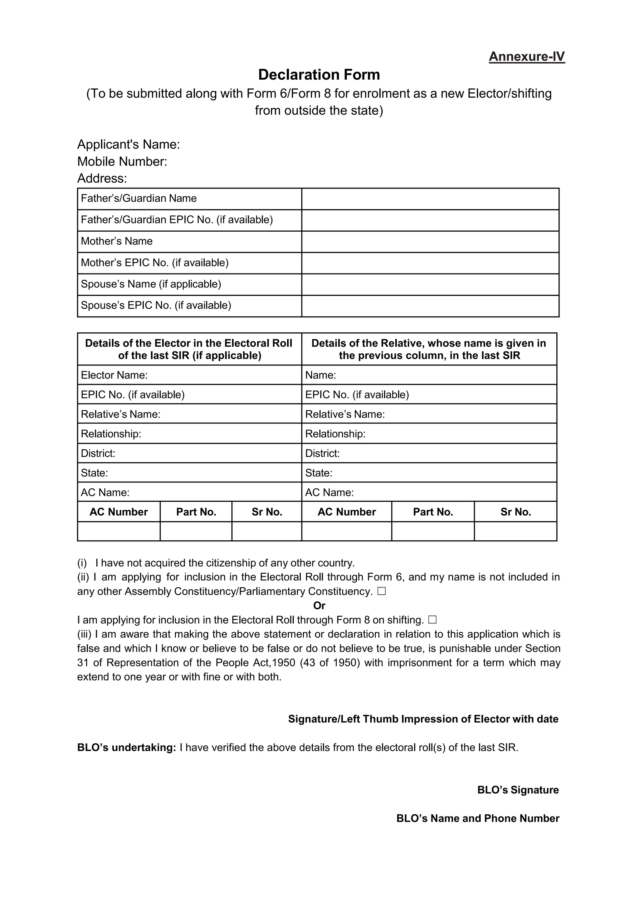 Declaration Form
(To be submitted along with Form 6/Form 8 for enrolment as a new Elector/shifting
from outside the state)
Applicant's Name:
Mobile Number:
Address:
Father’s/Guardian Name
Father’s/Guardian EPIC No. (if available)
Mother’s Name
Mother’s EPIC No. (if available)
Spouse’s Name (if applicable)
Spouse’s EPIC No. (if available)
Details of the Elector in the Electoral Roll
of the last SIR (if applicable)
Details of the Relative, whose name is given in
the previous column, in the last SIR
Elector Name: Name:
EPIC No. (if available) EPIC No. (if available)
Relative’s Name: Relative’s Name:
Relationship: Relationship:
District: District:
State: State:
AC Name: AC Name:
AC Number Part No. Sr No. AC Number Part No. Sr No.
(i) I have not acquired the citizenship of any other country.
(ii) I am applying for inclusion in the Electoral Roll through Form 6, and my name is not included in
any other Assembly Constituency/Parliamentary Constituency. 䖴
Or
I am applying for inclusion in the Electoral Roll through Form 8 on shifting. 䖴
(iii) I am aware that making the above statement or declaration in relation to this application which is
false and which I know or believe to be false or do not believe to be true, is punishable under Section
31 of Representation of the People Act,1950 (43 of 1950) with imprisonment for a term which may
extend to one year or with fine or with both.
Signature/Left Thumb Impression of Elector with date
BLO’s undertaking: I have verified the above details from the electoral roll(s) of the last SIR.
BLO’s Signature
BLO’s Name and Phone Number
Annexure-IV
Annexure-IV
 