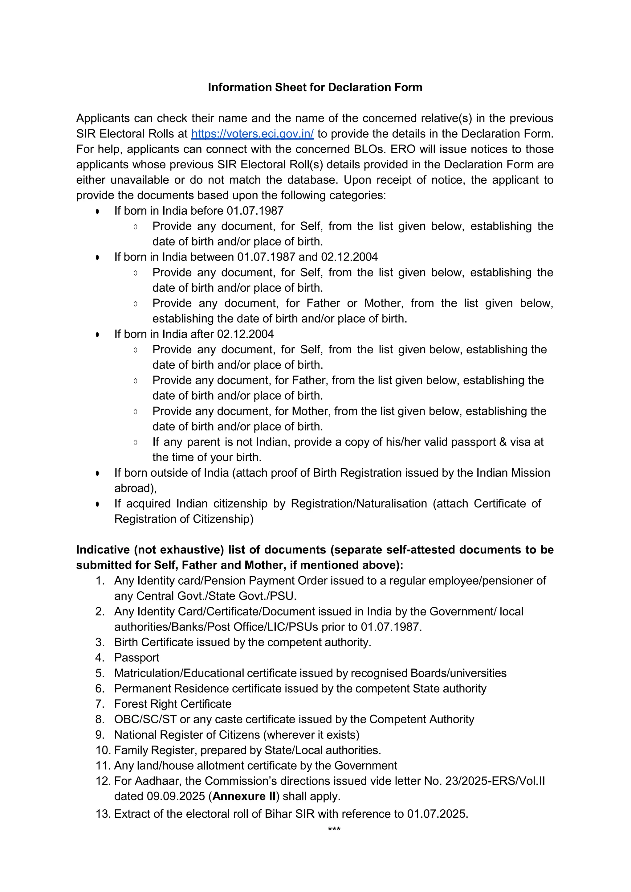 Information Sheet for Declaration Form
Applicants can check their name and the name of the concerned relative(s) in the previous
SIR Electoral Rolls at https://voters.eci.gov.in/ to provide the details in the Declaration Form.
For help, applicants can connect with the concerned BLOs. ERO will issue notices to those
applicants whose previous SIR Electoral Roll(s) details provided in the Declaration Form are
either unavailable or do not match the database. Upon receipt of notice, the applicant to
provide the documents based upon the following categories:
Ɣ If born in India before 01.07.1987
ż Provide any document, for Self, from the list given below, establishing the
date of birth and/or place of birth.
Ɣ If born in India between 01.07.1987 and 02.12.2004
ż Provide any document, for Self, from the list given below, establishing the
date of birth and/or place of birth.
ż Provide any document, for Father or Mother, from the list given below,
establishing the date of birth and/or place of birth.
Ɣ If born in India after 02.12.2004
ż Provide any document, for Self, from the list given below, establishing the
date of birth and/or place of birth.
ż Provide any document, for Father, from the list given below, establishing the
date of birth and/or place of birth.
ż Provide any document, for Mother, from the list given below, establishing the
date of birth and/or place of birth.
ż If any parent is not Indian, provide a copy of his/her valid passport & visa at
the time of your birth.
Ɣ If born outside of India (attach proof of Birth Registration issued by the Indian Mission
abroad),
Ɣ If acquired Indian citizenship by Registration/Naturalisation (attach Certificate of
Registration of Citizenship)
Indicative (not exhaustive) list of documents (separate self-attested documents to be
submitted for Self, Father and Mother, if mentioned above):
1. Any Identity card/Pension Payment Order issued to a regular employee/pensioner of
any Central Govt./State Govt./PSU.
2. Any Identity Card/Certificate/Document issued in India by the Government/ local
authorities/Banks/Post Office/LIC/PSUs prior to 01.07.1987.
3. Birth Certificate issued by the competent authority.
4. Passport
5. Matriculation/Educational certificate issued by recognised Boards/universities
6. Permanent Residence certificate issued by the competent State authority
7. Forest Right Certificate
8. OBC/SC/ST or any caste certificate issued by the Competent Authority
9. National Register of Citizens (wherever it exists)
10. Family Register, prepared by State/Local authorities.
11. Any land/house allotment certificate by the Government
12. For Aadhaar, the Commission’s directions issued vide letter No. 23/2025-ERS/Vol.II
dated 09.09.2025 (Annexure II) shall apply.
13. Extract of the electoral roll of Bihar SIR with reference to 01.07.2025.
***
 