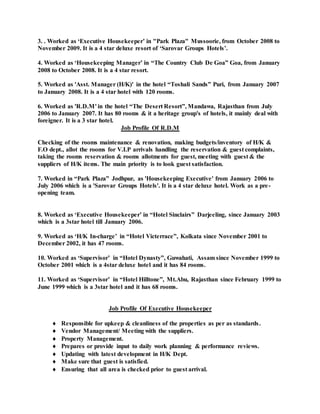 3. . Worked as ‘Executive Housekeeper’ in "Park Plaza" Mussoorie, from October 2008 to
November 2009. It is a 4 star deluxe resort of ‘Sarovar Groups Hotels’.
4. Worked as ‘Housekeeping Manager’ in “The Country Club De Goa” Goa, from January
2008 to October 2008. It is a 4 star resort.
5. Worked as 'Asst. Manager (H/K)' in the hotel “Toshali Sands” Puri, from January 2007
to January 2008. It is a 4 star hotel with 120 rooms.
6. Worked as 'R.D.M' in the hotel “The Desert Resort”, Mandawa, Rajasthan from July
2006 to January 2007. It has 80 rooms & it a heritage group's of hotels, it mainly deal with
foreigner. It is a 3 star hotel.
Job Profile Of R.D.M
Checking of the rooms maintenance & renovation, making budgets/inventory of H/K &
F.O dept., allot the rooms for V.I.P arrivals handling the reservation & guest complaints,
taking the rooms reservation & rooms allotments for guest, meeting with guest & the
suppliers of H/K items. The main priority is to look guest satisfaction.
7. Worked in “Park Plaza” Jodhpur, as 'Housekeeping Executive' from January 2006 to
July 2006 which is a 'Sarovar Groups Hotels'. It is a 4 star deluxe hotel. Work as a pre-
opening team.
8. Worked as ‘Executive Housekeeper’ in “Hotel Sinclairs” Darjeeling, since January 2003
which is a 3star hotel till January 2006.
9. Worked as ‘H/K In-charge’ in “Hotel Victerrace”, Kolkata since November 2001 to
December 2002, it has 47 rooms.
10. Worked as ‘Supervisor’ in “Hotel Dynasty”, Guwahati, Assam since November 1999 to
October 2001 which is a 4star deluxe hotel and it has 84 rooms.
11. Worked as ‘Supervisor’ in “Hotel Hilltone”, Mt.Abu, Rajasthan since February 1999 to
June 1999 which is a 3star hotel and it has 68 rooms.
Job Profile Of Executive Housekeeper
 Responsible for upkeep & cleanliness of the properties as per as standards.
 Vendor Management/ Meeting with the suppliers.
 Property Management.
 Prepares or provide input to daily work planning & performance reviews.
 Updating with latest development in H/K Dept.
 Make sure that guest is satisfied.
 Ensuring that all area is checked prior to guest arrival.
 