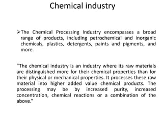 Chemical industry
The Chemical Processing Industry encompasses a broad
range of products, including petrochemical and inorganic
chemicals, plastics, detergents, paints and pigments, and
more.
“The chemical industry is an industry where its raw materials
are distinguished more for their chemical properties than for
their physical or mechanical properties. It processes these raw
material into higher added value chemical products. The
processing may be by increased purity, increased
concentration, chemical reactions or a combination of the
above.”
 
