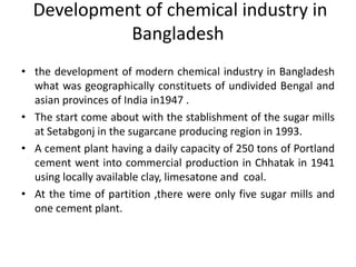 Development of chemical industry in
Bangladesh
• the development of modern chemical industry in Bangladesh
what was geographically constituets of undivided Bengal and
asian provinces of India in1947 .
• The start come about with the stablishment of the sugar mills
at Setabgonj in the sugarcane producing region in 1993.
• A cement plant having a daily capacity of 250 tons of Portland
cement went into commercial production in Chhatak in 1941
using locally available clay, limesatone and coal.
• At the time of partition ,there were only five sugar mills and
one cement plant.
 