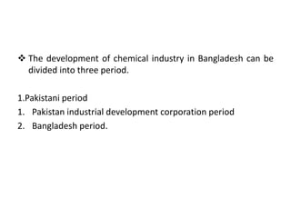  The development of chemical industry in Bangladesh can be
divided into three period.
1.Pakistani period
1. Pakistan industrial development corporation period
2. Bangladesh period.
 