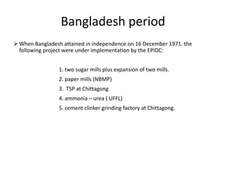 Bangladesh period
 When Bangladesh attained in independence on 16 December 1971. the
following project were under implementation by the EPIDC:
1. two sugar mills plus expansion of two mills.
2. paper mills (NBMP)
3. TSP at Chittagong
4. ammonia – urea ( UFFL)
5. cement clinker grinding factory at Chittagong.
 