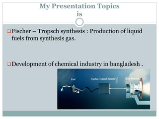 My Presentation Topics
is
Fischer – Tropsch synthesis : Production of liquid
fuels from synthesis gas.
Development of chemical industry in bangladesh .
 