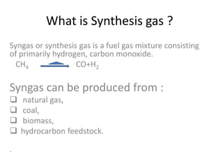What is Synthesis gas ?
Syngas or synthesis gas is a fuel gas mixture consisting
of primarily hydrogen, carbon monoxide.
CH4 CO+H2
Syngas can be produced from :
 natural gas,
 coal,
 biomass,
 hydrocarbon feedstock.
.
 