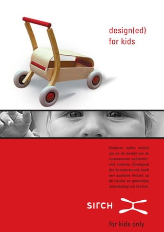 design(ed)
for kids




Kinderen willen mobiel
zijn en de wereld van de
volwassenen spelender-
wijs imiteren. Speelgoed
dat dit ondersteund, heeft
een positieve invloed op
de fysieke en geestelijke
ontwikkeling van het kind.




for kids only
 