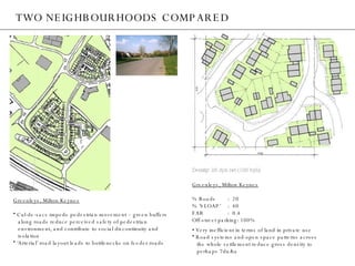 TWO NEIGHBOURHOODS COMPARED Greenleys, Milton Keynes Cul-de-sacs impede pedestrian movement – green buffers  along roads reduce perceived safety of pedestrian  environment, and contribute to social discontinuity and  isolation ‘ Arterial’ road layout leads to bottlenecks on feeder roads Greenleys, Milton Keynes % Roads :  20 % ‘SLOAP’ :  40 FAR :  0.4 Off-street parking: 100% •  Very inefficient in terms of land in private use Road systems and open space patterns across  the whole settlement reduce gross density to  perhaps 7du/ha Density: 25 dph net (125 bph) 