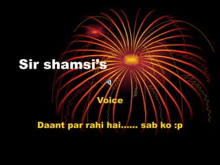 Sir shamsi’s Voice Daant par rahi hai…… sab ko :p 