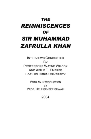 THE
REMINISCENCES
OF
SIR MUHAMMAD
ZAFRULLA KHAN
INTERVIEWS CONDUCTED
BY
PROFESSORS WAYNE WILCOX
AND AISLIE T. EMBREE
FOR COLUMBIA UNIVERSITY
WITH AN INTRODUCTION
BY
PROF. DR. PERVEZ PERWAZI
2004
 