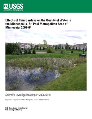 Effects of Rain Gardens on the Quality of Water in
the Minneapolis–St. Paul Metropolitan Area of
Minnesota, 2002-04




Scientific Investigations Report 2005-5189
Prepared in cooperation with the Metropolitan Council of the Twin Cities




U.S. Department of the Interior
U.S. Geological Survey
 