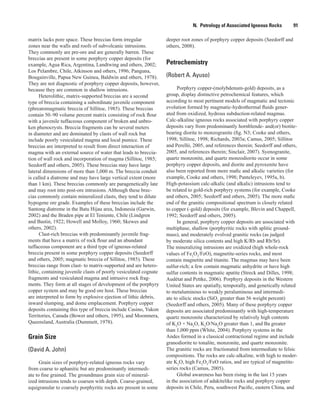 N.  Petrology of Associated Igneous Rocks    91
deeper root zones of porphyry copper deposits (Seedorff and
others, 2008).
Petrochemistry
(Robert A. Ayuso)
Porphyry copper-(molybdenum-gold) deposits, as a
group, display distinctive petrochemical features, which
according to most pertinent models of magmatic and tectonic
evolution formed by magmatic-hydrothermal fluids gener-
ated from oxidized, hydrous subduction-related magmas.
Calc-alkaline igneous rocks associated with porphyry copper
deposits vary from predominantly hornblende- and(or) biotite-
bearing diorite to monzogranite (fig. N3; Cooke and others,
1998; Sillitoe, 1998; Richards, 2003a; Camus, 2005; Sillitoe
and Perelló, 2005, and references therein; Seedorff and others,
2005, and references therein; Sinclair, 2007). Syenogranite,
quartz monzonite, and quartz monzodiorite occur in some
porphyry copper deposits, and diorite and pyroxenite have
also been reported from more mafic and alkalic varieties (for
example, Cooke and others, 1998; Panteleyev, 1995a, b).
High-potassium calc-alkalic (and alkalic) intrusions tend to
be related to gold-rich porphyry systems (for example, Cooke
and others, 2005; Seedorff and others, 2005). The more mafic
end of the granitic compositional spectrum is closely related
to copper (-gold) deposits (for example, Blevin and Chappell,
1992; Seedorff and others, 2005).
In general, porphyry copper deposits are associated with
multiphase, shallow (porphyritic rocks with aplitic ground-
mass), and moderately evolved granitic rocks (as judged
by moderate silica contents and high K/Rb and Rb/Sr).
The mineralizing intrusions are oxidized (high whole-rock
values of Fe2
O3
/FeO), magnetite-series rocks, and most
contain magnetite and titanite. The magmas may have been
sulfur-rich; a few contain magmatic anhydrite or have high
sulfur contents in magmatic apatite (Streck and Dilles, 1998;
Audétat and Pettke, 2006). Porphyry deposits in the Western
United States are spatially, temporally, and genetically related
to metaluminous to weakly peraluminous and intermedi-
ate to silicic stocks (SiO2
greater than 56 weight percent)
(Seedorff and others, 2005). Many of these porphyry copper
deposits are associated predominantly with high-temperature
quartz monzonite characterized by relatively high contents
of K2
O + Na2
O, K2
O/Na2
O greater than 1, and Ba greater
than 1,000 ppm (White, 2004). Porphyry systems in the
Andes formed in a classical contractional regime and include
granodiorite to tonalite, monzonite, and quartz monzonite.
The granitic rocks are fractionated from intermediate to felsic
compositions. The rocks are calc-alkaline, with high to moder-
ate K2
O, high Fe2
O3
/FeO ratios, and are typical of magnetite-
series rocks (Camus, 2005).
Global awareness has been rising in the last 15 years
in the association of adakitelike rocks and porphyry copper
deposits in Chile, Peru, southwest Pacific, eastern China, and
matrix lacks pore space. These breccias form irregular
zones near the walls and roofs of subvolcanic intrusions.
They commonly are pre-ore and are generally barren. These
breccias are present in some porphyry copper deposits (for
example, Agua Rica, Argentina, Landtwing and others, 2002;
Los Pelambre, Chile, Atkinson and others, 1996; Panguna,
Bougainville, Papua New Guinea, Baldwin and others, 1978).
They are not diagnostic of porphyry copper deposits, however,
because they are common in shallow intrusions.
Heterolithic, matrix-supported breccias are a second
type of breccia containing a subordinate juvenile component
(phreatomagmatic breccia of Sillitoe, 1985). These breccias
contain 50–90 volume percent matrix consisting of rock flour
with a juvenile tuffaceous component of broken and unbro-
ken phenocrysts. Breccia fragments can be several meters
in diameter and are dominated by clasts of wall rock but
include poorly vesiculated magma and local pumice. These
breccias are interpreted to result from direct interaction of
magma with an external source of water that leads to breccia-
tion of wall rock and incorporation of magma (Sillitoe, 1985;
Seedorff and others, 2005). These breccias may have large
lateral dimensions of more than 1,000 m. The breccia conduit
is called a diatreme and may have large vertical extent (more
than 1 km). These breccias commonly are paragenetically late
and may root into post-ore intrusions. Although these brec-
cias commonly contain mineralized clasts, they tend to dilute
hypogene ore grade. Examples of these breccias include the
Santong diatreme in the Batu Hijau area, Indonesia (Garwin,
2002) and the Braden pipe at El Teniente, Chile (Lindgren
and Bastin, 1922; Howell and Molloy, 1960; Skewes and
others, 2002).
Clast-rich breccias with predominantly juvenile frag-
ments that have a matrix of rock flour and an abundant
tuffaceous component are a third type of igneous-related
breccia present in some porphyry copper deposits (Seedorff
and others, 2005; magmatic breccia of Sillitoe, 1985). These
breccias range from clast- to matrix-supported and are hetero-
lithic, containing juvenile clasts of poorly vesiculated cognate
fragments and vesiculated magma and intrusive rock frag-
ments. They form at all stages of development of the porphyry
copper system and may be good ore host. These breccias
are interpreted to form by explosive ejection of lithic debris,
inward slumping, and dome emplacement. Porphyry copper
deposits containing this type of breccia include Casino, Yukon
Territories, Canada (Bower and others, 1995), and Moonmera,
Queensland, Australia (Dummett, 1978).
Grain Size
(David A. John)
Grain sizes of porphyry-related igneous rocks vary
from coarse to aphanitic but are predominantly intermedi-
ate to fine grained. The groundmass grain size of mineral-
ized intrusions tends to coarsen with depth. Coarse-grained,
equigranular to coarsely porphyritic rocks are present in some
 