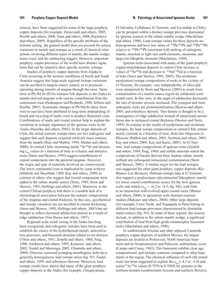 N.  Petrology of Associated Igneous Rocks    101101   Porphyry Copper Deposit Model
sources, have been suggested for some of the large porphyry
copper deposits (for example, Zarasvandi and others, 2005;
Perelló and others, 2008; Yuan and others, 2008; Peytcheva
and others, 2009). Regardless of the specific attributes of the
tectonic setting, the general model does not account for source
variations in metals and isotopes as a result of chemical inter-
actions involving different types of mantle, the mantle wedge,
lower crust, and the subducting triggers. However, important
porphyry copper provinces of the world have distinct signa-
tures that can be related to their specific tectonic settings.
Studies of porphyry copper deposits from Alaska to
Chile occurring in the western cordilleras of North and South
America suggest that large-scale regional isotope variations
can be ascribed to magma source control, or to processes
operating during transfer of magma through the crust. Varia-
tions in Pb-Nd-Sr-Hf-Os isotopes link deposits in the Andes to
mantle-derived magmas with various contributions from the
continental crust (Hedenquist and Richards, 1998; Sillitoe and
Perelló, 2005). Systematic changes in Pb-Nd-Sr ratios from
west to east have been attributed to long-term underplating of
basalt and recycling of mafic crust to produce thickened crust.
Combinations of mafic and crustal sources help to explain the
variations in isotopic signatures of the igneous rocks in the
Andes (Haschke and others, 2002). In the larger deposits of
Chile, the initial osmium isotope ratios are less radiogenic and
suggest that such deposits acquired relatively more osmium
from the mantle (Ruiz and Mathur, 1999; Mathur and others,
2000). In central Chile, increasing initial 87
Sr/86
Sr and decreas-
ing εNd
values as a function of time in volcanic and intrusive
rocks (Stern and Skewes, 1995) suggest contributions of
crustal components into the parental magmas. However,
the origin and type of materials involved are controversial.
The lower continental crust is implicated by some workers
(Hildreth and Moorbath, 1988; Kay and others, 1999) in
contrast to others who suggest that crustal components were
added to the subarc mantle source (Stern, 1989; Stern and
Skewes, 1995; Hollings and others, 2005). Moreover, in the
central Chilean porphyry belt there is a notable lack of a
chronological association between the isotopic compositions
of the magmas and crustal thickness. In this case, geochemical
and isotope variations are not ascribed to crustal thickening
(Stern and Skewes, 1995; Hollings and others, 2005) but are
thought to reflect increased subduction erosion as a result of
ridge subduction (Von Huene and others, 1997).
Regional-scale metal zoning in the Andes has long
been recognized, and radiogenic isotopes have been used to
establish the source of the hydrothermal metals, mineraliza-
tion processes, and basement domains related to ore districts
(Tilton and others, 1981; Zentilli and others, 1988; Puig,
1988; Aitcheson and others, 1995; Kamenov and others,
2002; Tosdal and Munizaga, 2003; Chiaradia and others,
2004). Discrete, eastward-younging metallogenic belts have
generally homogeneous lead isotope ratios (fig. N5; Tosdal
and others, 1999, and references therein). Moreover, lead
isotope results have shown that many of the giant porphyry
copper deposits in the Andes (for example, Chuquicamata,
El Salvador, Collahuasi, El Teniente, and Escondida in Chile)
can be grouped within a distinct isotope province dominated
by igneous sources in the subarc mantle wedge (Macfarlane
and others, 1990). Lead isotope values for these deposits are
homogeneous and have low ratios of 207
Pb/204
Pb and 208
Pb/204
Pb
relative to 206
Pb/204
Pb consistent with melting of radiogenic
mantle, enriched in light rare earth elements, strontium, and
large-ion lithophile elements (Macfarlane, 1999).
Igneous rocks associated with many of the giant porphyry
copper-molybdenum deposits in central Chile increase in
values of 87
Sr/86
Sr and decrease in 143
Nd/144
Nd as a function
of time (Stern and Skewes, 1995, 2005). The strontium-
neodymium isotope compositions of rocks in the vicinity of
El Teniente, for example, vary independently of silica and
were interpreted by Stern and Skewes (2005) to result from
contamination of a mantle source region by subducted conti-
nental crust. In this view, as the angle of subduction decreased,
the rate of tectonic erosion increased. The youngest and most
radiogenic rocks are postmineralization (Skewes and others,
2005, and references therein). This feature is thought to be a
consequence of ridge subduction instead of intracrustal assimi-
lation due to increased crustal thickness (Skewes and Stern,
1995). In contrast to the results of neodymium and strontium
isotopes, the lead isotope compositions in central Chile remain
nearly constant as a function of time, from late Oligocene to
Pliocene (Rabbia and others, 2001; Nystrom and others, 2003;
Kay and others, 2005; Kay and Kurtz, 2005). At El Teni-
ente, lead isotope compositions of igneous rocks (Zentilli
and others, 1988; Puig, 1988) and sulfide minerals match the
compositions of basalts derived from Andean subarc mantle
without any subsequent intracrustal contamination (Stern
and Skewes, 2005). A similar origin for the lead isotopes
was suggested for other giant porphyry copper deposits (Rio
Blanco–Los Bronces). Hafnium isotope data at El Teniente
also support a predominant subcontinental lithospheric mantle
(or lower crustal contribution) source for the host igneous
rocks and metals (εHf
= +6.2 to +8.5; fig. N6), with little
to no interaction with evolved upper crustal rocks (Munoz
and others, 2008), in agreement with rhenium-osmium
studies (Maksaev and others, 2004). Other large deposits
(for example, Cerro Verde, and Toquepala in Peru) belong to
different lead isotope provinces characterized by dissimilar
metal sources (fig. N5). In some of these regions, the sources
include, in addition to the subarc mantle wedge, a significant
contribution of lead from high-grade metamorphic basement
rocks (Macfarlane and others, 1990).
In southwestern Arizona and other adjacent Laramide
porphyry copper deposits of northern Mexico, the largest
deposits are located in Proterozoic North American base-
ment and its Neoproterozoic and Paleozoic sedimentary cover
(Campa and Coney, 1983). This basement exhibits clear age,
compositional, and isotopic contrasts compared to other base-
ments in the region. The chemical influence of such old crustal
rocks has been suggested to explain the εNd
(–4.2 to –5.4) and
initial 87
Sr/86
Sr values (0.7070 to 0.7089) for granites in the
northern domain (southwestern Arizona and northern Mexico)
 