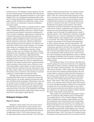 106   Porphyry Copper Deposit Model
crustal reservoirs. The radiogenic isotope signatures also can
be used to identify groups of mineralizing stocks that passed
through geologically comparable basements in a given region,
helping in this way to distinguish mineralizing stocks on the
basis of crustal, regional blocks. Radiogenic isotope data thus
supply a reliable foundation for lithotectonic terrane correla-
tions, which are an essential part of regional metallogenic
assessment studies.
Radiogenic isotope studies, as summarized above, supply
fundamental data on the age of mineralized systems, prov-
enance of hydrothermal fluids, and source of metals. Isotope
variations have provided key information to determine the
source of metals in porphyry copper deposits worldwide and
to discriminate granitic rocks potentially associated with
porphyry copper-molybdenum deposits from barren stocks.
Mineral exploration efforts have long used isotope data to
identify prospects of similar age, which were affected by
similar geochemical processes leading to ore formation and
which share similar source isotopic signatures. For example,
metal zoning at a continental scale was discovered in the
Andes, central Asia, and Mongolia on the basis of lead
isotopes. In other cases, for example in the Alpine-Tethyan
metallogenic belt, the porphyry copper deposits have similar
radiogenic isotope compositions, suggesting that they
shared the same source of metals at a district scale. Distinct
metallogenic belts were found in Chile that have generally
homogeneous lead isotope ratios (but also neodymium and
strontium). The isotope variations help to group mineralized
stocks according to shared metal sources. Moreover, many
of the giant porphyry copper deposits in South America are
located in discrete isotope provinces that reflect genesis from
the subarc mantle wedge. This information has been used for
lithotectonic terrane correlations and constitutes an essential
component of mineral-deposit assessment studies.
Although isotope data cannot discriminate between
mineralized and barren stocks in southwestern Arizona and
northern Mexico, the isotope signatures document the influ-
ence of different basement domains. Mineralizing stocks and
ore minerals closely resemble the basement rocks, suggest-
ing that the metals were inherited from the old crustal rocks.
This information can be used to group the porphyry copper
mineralized stocks on the basis of the distribution of the differ-
ent basements and may help to explain metal contents and ore/
metal ratios in the porphyry copper deposits.
Radiogenic Isotopes of Ore
(Robert A. Ayuso)
Radiogenic isotope studies of ores have been used to
determine the age of mineralized systems and the source
of metals. Much of this work, as summarized herein and in
sections discussed previously, historically has been focused
on applications of the U-Th-Pb system using ore miner-
als, particularly galena (Cannon and others, 1961) and other
sulfide or sulfosalt minerals that have low uranium contents
compared to their lead contents (for example, Tosdal and
others, 1999). The common lead isotope signatures of lead-
rich ore minerals such as galena record instantly the isotope
composition of the source reservoir and commonly remain
undisturbed after deposition (no additional radiogenic lead
growth as a function of time due to the absence of uranium
and thorium in the galena crystal structure). The isotope
compositions can then be interpreted to constrain age and
metal sources using the compositions and evolution of model
isotope reservoirs representing the mantle, and the lower
and upper crust (for example, the plumbotectonics model of
Zartman and Doe, 1981). Alternatively, evaluation of regional
and local reservoirs is done by comparing the compositions
of sulfide minerals, coeval magmatic rocks, and country rocks
to ore minerals. This effort is appreciably more difficult as
it requires measurement of the common lead compositions,
as well as uranium, thorium, and lead concentrations. The
elemental and isotopic data are used to calculate age-corrected
compositions equivalent to the age of the ore minerals. This
approach provides comparisons of the ore mineral composi-
tions with local and regional isotope reservoirs and does not
rely on generalized model isotope reservoirs. More recently,
the scope of radiogenic isotope applications using ore minerals
has expanded considerably with the advent of isotope systems
such as rhenium-osmium using molybdenite, pyrite, and other
sulfide minerals.
The radiogenic features of ore minerals, especially those
related to galena, have been used extensively to investigate the
relationship of isotope variations to identify major mineralized
areas (for example, Cannon and others, 1971; Heyl and others,
1966; Stacey and others, 1968). Isotope data on ore minerals
also have been used to identify prospects that have the same
isotopic features, characterize large mineralized systems in a
given region, and to distinguish various types of mineraliza-
tion for exploration purposes (for example, Doe and Stacey,
1974; Doe, 1978; Godwin and Sinclair, 1982; Gulson and
Mizon, 1980; Gulson, 1986). More complete insight into the
sources of ore minerals (and by inference other metal sources)
in a given hydrothermal system is obtained if the compositions
of isotope reservoirs in the fluid-rock paths are also consid-
ered. Samarium-neodymium and rubidium-strontium data are
also obtained on ore minerals and gangue to further constrain
the nature of the possible isotope reservoirs.
Many studies have shown that the lead isotope composi-
tions of ore deposits reflect different scales of homogeneity
(for example, Kerrich, 1991). Detailed radiogenic isotope
studies of sulfides from porphyry copper deposits show that
the contributions from external metal sources during hydro-
thermal alteration often can be detected. For example, at the
Porgera gold deposit in New Guinea, the ore minerals have a
narrow range of lead isotope compositions, which differ from
the spatially and genetically related porphyry-type rocks but
more closely reflect the composition of sedimentary wall rocks
(Richards and others, 1991). The extent of ore-mineral isotope
homogeneity and similarity between the ore minerals and host
 