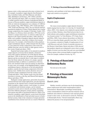 P.  Petrology of Associated Metamorphic Rocks    107
igneous rocks is often expressed at the mine or district level,
for example, in porphyry copper deposits from Romania,
Iran, Colombian Andes, and Tibet (Marcoux and others,
2002; Shahabpour and Kramers, 1987; Sillitoe and Hart,
1984; Xiaoming and others, 2007). In contrast, lead isotopes
of sulfide minerals (and by inference hydrothermal fluids) in
Eocene to Pliocene porphyry copper-molybdenum deposits in
Chile are relatively homogeneous over a distance of 1,000 km
(for example, Puig, 1988; Williams, 1995; Tosdal and others,
1999; Tosdal and Munizaga, 2003). The ore minerals and host
granodiorite porphyries in many Chilean deposits have similar
isotope compositions (for example, El Salvador, Tosdal, 1995;
Rio Blanco–Los Bronces, Kurtz and others, 1997) that can be
related to a unique metal source, in contrast to other types of
deposits in the region (Zentilli and others, 1988). However,
unlike such examples of porphyry deposits directly linked to
igneous metal sources, some show evidence of an external
lead source. For example, at the Portrerillos-Cobre porphyry
copper-molybdenum deposit, sulfide minerals from the potas-
sic zone match the isotope compositions of the stocks but
sulfides from late veins are similar to older igneous rocks in
the vicinity (Tosdal and others, 1999).
Regional lead isotope studies of ore minerals in porphyry
copper deposits in Arizona did not identify a distinctive
source that could be attributed to all of the deposits (Bouse
and others, 1999). In this case, the igneous rocks hosting the
deposits and the ore minerals show a wide range in composi-
tions that likely indicate the absence of a unique, regional
hydrothermal fluid, in addition to contributions of diverse,
local, rock and fluid isotope reservoirs during ore deposition.
In some cases, for example, at the Baghdad porphyry copper-
molybdenum deposit, chalcopyrite in the host granodiorite
porphyry matches the lead isotope composition of the host
igneous rocks. Sulfides from sericitic alteration, however,
record the isotope contributions from the country rocks
(Tosdal and others, 1999). Similar results were also found
elsewhere in Arizona, at the Ray and Mineral Park deposits
(Bouse and others, 1999).
Radiogenic isotope applications, particularly focused on
uranium-thorium-lead isotope applications, provide important
constraints on the regional source of metals and hydrothermal
fluids in porphyry copper systems. Lead isotopes, in contrast
to neodymium and strontium isotopes, can be routinely
measured on rocks and ore minerals, providing information
from three different radiogenic isotope schemes originating
from parents that differ in geochemical behavior. Study of ore
minerals in porphyry copper deposits, as previously described,
assists in the identification of lead and metal sources in hydro-
thermal systems, helps in the evaluation of isotope and metal
contributions from external reservoirs as a result of fluid/rock
interaction, and contributes to the better understanding of
large-scale controls on ore genesis.
Depth of Emplacement
(David A. John)
Ore zones at most porphyry copper deposits formed at
depths ranging from less than 1 to 6 km (fig. E2; Seedorff and
others, 2005). A few deposits were emplaced at greater depths,
such as at Butte, Montana, where fluid inclusion data for ore
fluids indicate early porphyry copper-molybdenum mineraliza-
tion formed at about 7 to 9 km (Roberts, 1975; Rusk, Reed,
and Dilles, 2008). Source plutons that produce ore fluids for
PCDs are somewhat deeper, generally more than 3 to 10 km.
In a systematic evaluation of depths of emplacement of over
1,600 Mesozoic and early Tertiary (Laramide) intrusions in
the Western United States, Barton and others (1988) showed
that porphyry deposits are widespread in areas where average
depths of erosion were less than 8 km and were most abundant
in those regions where erosional depths averaged less than
4 km (for example, southeast Arizona; fig. N7).
O.  Petrology of Associated
Sedimentary Rocks
Not relevant to this model.
P.  Petrology of Associated
Metamorphic Rocks
(David A. John)
Marbles, hornfels, and skarns may be developed during
pluton emplacement and contact metamorphism and(or)
metasomatism. Metamorphic assemblages formed during
contact metamorphism contain low-pressure minerals such as
andalusite and cordierite in aluminous rocks and lack garnets
except in calcic rocks. As discussed in section D, “Relations
to Metamorphic Rocks,” thermal metamorphic effects may
indicate the presence of an unexposed pluton.
 