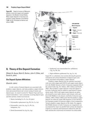 Mineral deposits
EXPLANATION
Tungsten
Copper—Intrusion
plus host
Copper—Host only
Erosion level
(kilometers)
0–4
4–8
8–12
12–16
Greater than 16
Figure N7.  Depth of erosion of Mesozoic
plutonic rocks and copper and tungsten
deposits in the Western United States.
Most copper deposits in intrusions are
porphyry copper deposits. From Barton
(1996, his Fig. 10) based on Barton and
others (1988).
108   Porphyry Copper Deposit Model
Q.  Theory of Ore Deposit Formation
(Robert A. Ayuso, Mark D. Barton, John H. Dilles, and
David A. John)
Ore Deposit System Affiliations
(David A. John)
A wide variety of mineral deposits are associated with
porphyry copper deposits, and many porphyry copper districts
show pronounced lateral and vertical zoning of metals and
deposit types. As noted in section B, “Deposit Type and Asso-
ciated Commodities,” more commonly occurring deposit types
and their primary metals recovered are:
•	 Skarns (including Cu, Fe, Au, Zn types)
•	 Polymetallic replacement (Ag, Pb, Zn, Cu, Au)
•	 Polymetallic veins (Au, Ag, Cu, Pb, Zn,
manganese, As)
•	 Distal disseminated Au-Ag (Au, Ag)
•	 Epithermal vein (intermediate/low sulfidation)
(Ag, Au, Pb, Zn)
•	 High-sulfidation epithermal (Au, Ag, Cu, As)
Figure B1 is a schematic cross section showing the general-
ized lateral and vertical distribution of deposit types com-
monly associated with porphyry copper deposits.
Porphyry copper deposits also are spatially associated
with iron-oxide-copper-gold (IOCG) and copper-manto depos-
its in the Middle Jurassic to Early Cretaceous magmatic belt of
the central Andes (fig. D2; Sillitoe, 2003; Sillitoe and Perelló,
2005). Most porphyry copper deposits in this belt appear to
be Early Cretaceous and are related to small diorite to grano-
diorite stocks. IOCG and copper-manto deposits are gener-
ally hosted by more mafic intrusive and volcanic rocks and
have both Middle to Late Jurassic and Early Cretaceous ages
(Sillitoe, 2003). Sillitoe (2003) notes that the porphyry copper
deposits are relatively small (300 megatons or less) and have
low hypogene grades (0.4 percent copper or less) compared to
Tertiary porphyry copper deposits in the Andes. He suggests
that Middle Jurassic to Early Cretaceous arc magmatism was
accompanied by major arc-parallel fault systems developed in
response to extension and transtension induced by slab roll-
back and that this extensional environment was unfavorable
 