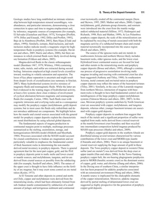 Q.  Theory of Ore Deposit Formation    111
Geologic studies have long established an intimate relation-
ship between high-temperature mineral assemblages, vein
abundances, and particular intrusions, demonstrating a close
connection in space and time to magma emplacement and,
by inference, magmatic sources of components (for example,
El Salvador [Gustafson and Hunt, 1975], Yerington [Proffett,
1979; Dilles and Einaudi, 1992; Dilles and Proffett, 1995],
Bajo de la Alumbrera [Proffett, 2003], Batu Hijau [Clode and
others, 1999]). Similarly, isotopic, fluid inclusion, and melt
inclusion studies indicate mostly a magmatic origin for high-
temperature fluids in porphyry systems (for example, David-
son and others, 2005; Harris and others, 2008), but there are
instances in which external fluids were likely involved during
ore formation (Frikken and others, 2005).
Magma-derived fluids in the classic orthomagmatic
model (Burnham 1967, 1979; Whitney, 1984) containing
water, salts, metals, and sulfur are extracted during second
boiling. Intrusions emplaced at high crustal levels crystallize
inward, resulting in volatile saturation and separation. The
locus of key phase separation is uncertain and might result
from deeper levels of crystallization (see summary in Sinclair,
2007). Many hydrothermal systems involve mixtures of
magmatic fluids and nonmagmatic fluids. While the latter are
best evidenced in the waning stages of hydrothermal activity,
at least a few systems show clear evidence of involvement
of cyclical alternation between magmatic and nonmagmatic
fluids (for example, Carten, 1986). Such fluids react with
cogenetic intrusions and overlying rocks and as a consequence
may modify the porphyry copper (molybdenum, gold) deposit
systems; but in most cases the fluids only redistribute and do
not introduce additional ore components. We highlight below
how the mantle and crustal sources associated with the general
model for porphyry copper deposits explain the characteristic
ore metal distributions by using selected global deposits.
The fundamental aspects of magma production in
continental margins point to multiple, multistage processes
summarized as the melting, assimilation, storage, and
homogenization (MASH) model (Hildreth and Moorbath,
1988). Processes associated with the MASH model account
for crustal contributions to Andean arc magmatism and are
particularly valuable to emphasize the fundamental control
of thick basement rocks in determining the non-mantle-
derived metal inventory in porphyry deposits. There is general
agreement that for the most part copper, gold, and the PGE
in porphyry deposits point to mafic melts and lower crustal
or mantle sources, and molybdenum, tungsten, and tin are
derived from crustal sources or possibly from the subducting
slab (for example, Seedorff and others, 2005). The nature of
the upper crust is thought to have little influence on the fertil-
ity of arc magmas, but it may exert some control on ore metal
ratios (Kesler, 1973).
At El Teniente and other deposits in central and north-
ern Chile, copper and molybdenum were derived from the
mineralizing stocks, which had been ultimately formed from
sub-Andean mantle contaminated by subduction of a small
amount of pelagic and terrigenous sediment and continental
crust tectonically eroded off the continental margin (Stern
and Skewes, 1995, 2005; Mathur and others, 2000). Copper,
molybdenum, gold, platinum-group elements, and osmium
were introduced into the crust from the mantle wedge
and(or) subducted material (Sillitoe, 1972; Hedenquist and
Richards, 1998; Ruiz and Mathur, 1999). At Los Pelambres
porphyry copper deposit, the scale of the mineralization can
be explained by recycling of metals associated with both the
magmatic activity of a subducted hotspot chain and crustal
material tectonically incorporated into the source region
(Reich and others, 2003).
The source of the igneous rocks and ore metals in
southwestern Arizona and northern Mexico likely includes
basement rocks, older igneous rocks, and the lower crust.
Hybridized lower continental sources are favored for lead
and other metals in the mineralizing stocks and porphyry
copper deposits (Bouse and others, 1999), although a continu-
ous process of progressive assimilation involving mafic
magmas invading and reacting with continental crust has also
been suggested (Anthony and Titley, 1988). In southeastern
Arizona, metal contents and ore/metal ratios in porphyry
copper deposits may reflect the nature of the basement terranes
(Titley, 2001). Similarly, in the case of the Laramide magmas
from northern Mexico, interaction of magmas with base-
ment rocks is thought to have had fundamental control on the
metallogenesis of the large porphyry copper-molybdenum
systems (Valencia-Moreno and others, 2001, 2007). In this
case, Mexican porphyry systems underlain by North American
crust are associated with copper, molybdenum, and tungsten
deposits, whereas other, younger basement terranes are associ-
ated with copper-gold deposits.
Porphyry copper deposits in southern Iran suggest that
much of the metals and a significant proportion of sulfur were
supplied from mafic melts derived from a mixed reservoir
at the mantle/lowermost crust boundary and then recycled
into intermediate-composition hybrid magmas produced by
MASH-type processes (Shafiei and others, 2009).
Porphyry copper-gold deposits in the southern Altaids are
distributed among several terranes characterized by various
contributions of the lower crust and MORB-type mantle
(Chiaradia and others, 2006). There is no unique basement or
crustal reservoir supplying the huge amount of gold in these
deposits. The Tuwu porphyry copper deposit in western China
sulfur (and ore metals?) was derived from the deep crust or
upper mantle (Han and others, 2006). In the Tuwu-Yandong
porphyry copper belt, the ore-bearing plagiogranite porphyries
point to MORB (basaltic oceanic crust) as the dominant source
of copper, gold, water, and chlorine (Zhang and others, 2006).
In the Dexing area of southern China, a similar interpreta-
tion has been proposed for adakitic porphyries associated
with an extensional environment (Wang and others, 2006).
A mantle source is implicated for the chalcophile elements
of the copper mineralization. Moreover, adakitic magmas
derived by partial melting of delaminated lower crust are
suggested as highly prospective for the generation of porphyry
copper-gold deposits.
 