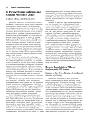 116   Porphyry Copper Deposit Model
R.  Porphyry Copper Exploration and
Resource Assessment Guides
(Frederick T. Graybeal and Peter G. Vikre)
Exploration and resource assessments have a common
initial focus—identification of mineral resources or the prob-
able existence of mineral resources—but different objec-
tives and approaches toward achieving those objectives. The
objective of resource assessments varies with the goals of the
group doing the assessing. Governments do them to identify
prospective terrain as an aid to exploration groups (single
prospectors up to large corporations), as a way to assess the
potential mineral endowment of the country for strategic
purposes, including whether the country will be dependent
on external sources of critical and strategic minerals, and for
land-use planning that determines whether land should be
held open for multiple uses including mineral exploration
and development or reserved for other uses not compatible
with mineral development. The objective of mineral explora-
tion is to make a discovery of a potentially economic deposit.
The two approaches overlap in mineral exploration planning
when exploration groups are making decisions as to whether a
region is worth exploring.
In exploration, one typically utilizes all geologic
features—primary, hypogene, and supergene—in materials
that can be sensed physically or chemically. Thus, supergene
evidence of primary (or enriched) sulfides can be as important
as recognizing vein abundances and patterns in hydrothermal
alteration. Assessment, on the other hand, shares concepts
with the regional selection phase of exploration and depends
on understanding the plausibility of a PCD system that hasn’t
been fully tested. Assessments typically rely on existing data.
Exploration utilizes existing data, and as the exploration
process moves toward increasingly specific sites, it generates
new data.
Ultimately, the only way to determine the mineral endow-
ment of a region is to explore it. Further, there are many
examples where a discovery was made only after several tries
by either the same or new exploration groups who bring a
new technique or idea to the table. A single, or several, failed
exploration projects in an area does not mean that there is no
longer potential for discovery, and several previous explo-
ration tries may indicate significant potential in a geologic
setting that is unusually complex or simply unusual.
Jerome (1966) published the first exploration model
for porphyry copper deposits. The Jerome diagram shows a
large number of features that are still useful in exploration for
porphyry copper systems even though it predates most of the
current porphyry copper deposit models. The Jerome presen-
tation style is the basis of figure R1, a model of a porphyry
copper system that shows the distribution and types of mineral
deposits, rocks, and alteration zones in porphyry copper
systems and lateral profiles of system attributes that comprise
exploration guides (see also Garwin, 2002, his Fig. 18). Not all
of the mineral deposits shown are present in a single system,
and the model is not meant to represent a particular porphyry
copper system. The mineralogy of the alteration zones is given
in table G1. Much of the data used to construct the profiles are
published, but such data have not been compiled in an explo-
ration context.
In the last 10 years, most major mineral deposit discov-
eries have been made where ore deposits themselves did
not crop out, and evidence for the existence of mineralized
systems was indirect (for example, for porphyry copper
deposits: Resolution, Arizona; Oyu Tolgoi, Mongolia; Spence,
Gay, Toki, Chile). In heavily explored terranes such as the
continental United States virtually all future discoveries
will be concealed. As exploration is increasingly directed at
permissive ground under post- and premineralization cover,
the recognition of gradients in porphyry copper systems
will become an important aspect of exploration programs.
Exploration geologists will need to identify concealed or
poorly exposed systems and use gradients to vector toward
the centers of systems to discover minable PCDs. However, a
starting point is required—an outcrop, a drill hole, or a chemi-
cal or physical anomaly—in order to apply the characteristics
and gradients in figure R1. Additional research is necessary
to extend the ability of the exploration geologist to recognize
systems beyond exposed guides. Characteristics of PCDs that
may define gradients useful for porphyry copper exploration
and assessment (that is, the profiled attributes in fig. R1) and
methods for collection of gradient data are briefly described
below, with examples.
Hypogene Characteristics of PCDs and
Gradients within PCD Systems
Mapping of Rock Types, Structure, Hydrothermal
Minerals, and Zoning
Identification and mapping of spatial relationships
between hydrothermal silicate, sulfide, and sulfate mineral
assemblages (section I, “Hydrothermal Alteration”) and their
weathered products (section J, “Supergene ore Characteris-
tics”; sections H–K, “Hypogene and Supergene Characteris-
tics”) in host rocks and veins is clearly the most fundamental
approach to porphyry copper exploration. Mappable features
shown in figure R1 include rock types, alteration assemblages,
mineral deposit types, sulfide and oxide mineralogy, and vein
abundances. In addition to their presence, the pervasiveness
or intensity of the minerals needs to be documented. In other
words, is the rock entirely replaced by an alteration mineral or
assemblage and is the replacement texturally destructive, or is
the original texture still present? Further, alteration minerals
need to be mapped to their limits against fresh rock. Mapping
is by far the most important exercise in assessing the location,
volume, and attributes of altered and(or) mineralized rocks
and in determining the relative position of exposures of altered
and(or) mineralized rocks within a PCD system.
 
