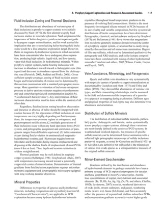 R.  Porphyry Copper Exploration and Resource Assessment Guides    117
Fluid Inclusion Zoning and Thermal Gradients
The distribution and abundance of various types of
fluid inclusions in porphyry copper systems were initially
discussed by Nash (1976), the first attempt to apply fluid
inclusion studies to mineral exploration. Nash emphasized the
importance of halite daughter crystals as an important guide
to hypogene copper mineralization, and his work carried the
implication that any system lacking halite-bearing fluid inclu-
sions would be a less attractive exploration target. However,
fluids in magmatic-hydrothermal systems in which no metals
have been concentrated also have undergone phase separa-
tion, producing high-salinity, liquid-rich, and low-density,
vapor-rich fluid inclusions in hydrothermal minerals. Within
porphyry copper systems, halite-bearing inclusions will
increase in abundance inward toward a chalcopyrite zone (this
report) and decrease in abundance upward from the chalcopy-
rite zone (Heinrich, 2005; Audétat and Pettke, 2006). Given
sufficient sample coverage, zoning of fluid inclusion assem-
blages and broad estimates of erosion can be determined by
thin-section examination with a standard petrographic micro-
scope. More quantitative estimation of inclusion entrapment
pressure to derive erosion estimates requires microthermom-
etry and somewhat specialized instrumentation (section M,
“Geochemical Characteristics”). Any interpretation of fluid
inclusion characteristics must be done within the context of all
other data.
Regardless, fluid inclusion zoning based on phase ratios
and presence or absence of halite should be interpreted with
caution because (1) the appearance of fluid inclusions at room
temperature can vary highly, depending on fluid composi-
tions, the temperature-pressure regime at entrapment, and
postentrapment modifications; (2) multiple generations of
fluid inclusions occur within any hand specimen from a PCD
system, and petrographic assignment and correlation of para-
genesis ranges from difficult to equivocal; (3) halite saturation
occurs during fluid evolution in unmineralized magmatic-
hydrothermal systems; and (4) pressure toggles between
lithostatic and hydrostatic during magma emplacement and
degassing at the shallow levels of emplacement of most PCDs
(most 6 km or less). Thus, depth and erosion estimation is
seldom straightforward.
Thermal gradients may be well defined in porphyry
copper systems (Ballantyne, 1981; Graybeal and others, 2007)
with temperatures increasing inward toward a potentially
copper-rich center of mineralization. Determination of thermal
gradients from fluid inclusion populations requires microther-
mometric equipment and a petrographic microscope equipped
with long working distance objectives.
Mineral Properties
Differences in properties of igneous and hydrothermal
minerals, including composition and crystallinity (section M,
“Geochemical Characteristics”), are applicable to PCD
exploration because many hydrous hydrothermal minerals
crystallize throughout broad temperature gradients in the
presence of evolving fluid compositions. Biotite is the most
frequently investigated silicate mineral in PCDs because of
its universality and variable composition, but few systemwide
distributions of biotite compositions have been determined.
Petrographic, chemical, and microbeam analyses by Graybeal
(1973) and Ballantyne (1981) have shown that magnesium/
iron in chlorite generally increases inward toward the center
of a porphyry copper system, a variation that is easily recog-
nized by thin section and oil immersion examination. Degree
of illite crystallinity, which can be determined qualitatively by
petrography and XRD analysis, and sulfur isotope composi-
tions have been correlated with zoning of other hydrothermal
minerals (Franchini and others, 2007; Wilson, Cooke, Harper,
and Deyell, 2007).
Vein Abundance, Mineralogy, and Paragenesis
Quartz and sulfide vein abundances vary systematically
with respect to centers of porphyry copper mineralization as
documented by Gustafson and Hunt (1975) and Titley and
others (1986). They showed that abundances of various vein
types, and their crosscutting relationships, can be measured
in the field and demonstrated the importance of a quantita-
tive approach to mapping during exploration. Different ages
and physical properties of rock types may also determine vein
abundance and orientation.
Distribution of Sulfide Minerals
The distribution of individual sulfide minerals, particu-
larly pyrite, chalcopyrite, and bornite, varies systematically
across porphyry copper systems, although these variations
are most sharply defined in the centers of PCD systems. In
weathered and oxidized deposits, the presence of specific
sulfide minerals can be determined from examination with a
reflected light petrographic microscope of sulfide inclusions
preserved in quartz, as noted by Gustafson and Hunt (1975) at
El Salvador. Less definitive but still useful is the mineralogy
of various iron oxide species as a semiquantitative measure of
the original sulfide minerals.
Minor-Element Geochemistry
Gradients defined by the distribution and abundance
of hydrothermal elements in geologic materials have been a
primary strategy of PCD exploration programs for decades
and have contributed to most PCD discoveries. Anoma-
lous concentrations of copper, molybdenum and associated
elements (Te, Tl, Rb, Au, Ag, Hg, Zn, Pb, and others, Chaffee,
1982b; Leybourne, 2007) in rocks, weathered derivatives
of rocks (soils, stream sediments, and gases), weathering
media (water, ice), fauna (fish livers), and flora accurately
reflect the presence of exposed and shallow subsurface PCDs,
and concentration gradients accurately vector higher grade
 
