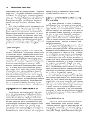120   Porphyry Copper Deposit Model
mineralization within PCD systems (section M, “Geochemical
Characteristics”). Vectoring in the simplest terms may involve
nothing more than collecting many samples, contouring their
values on a map, and drilling the central portion of the contour
pattern, but it is a very powerful exploration tool. Statistical
techniques may be applied to the recognition of significant
patterns where values are erratic or geochemical contrast
is low.
High values of pathfinder elements in single samples may
be important indicators of proximity even if vectoring is not
possible. Proximal dispersion is desirable in that it enlarges
permissive PCD tracts. Improvements in element detection
(progressively lower detection limits) combined with analytic
efficiencies (relatively low cost multielement analytic pack-
ages) have further enlarged permission tracts. However, with
increasing distance from source, dilution reduces hydrother-
mal element concentrations to background levels, and element
geochemistry becomes ineffective for detecting PCDs.
Spectral Imagery
Although geophysical gradients are measured remotely,
the phrase “remote sensing” usually refers to distal recordation
of reflected (and inversely, absorbed) visible and near-visible
electromagnetic radiation by geologic materials. Reflectance
data collected by hand-held field spectrometers and sensors
mounted on airplanes and satellites were initially limited to a
small number of wavelengths. Modern remote sensing records
hundreds of bandwidths (hyperspectral surveys) that are
processed to identify many hydrothermal minerals common
to PCDs including quartz, iron oxides (after iron sulfides),
illite, kaolinite, dickite, alunite, and pyrophyllite. Precision
of mineral distributions is determined by pixel shape and
size, usually squares with meters to tens of meters on a side.
Remotely sensed mineralogy can be used to assist mapping
of hydrothermal mineral zoning in PCD systems, although it
does not directly distinguish between hypogene and supergene
mineral assemblages. Highly sensitive hand-held spectrom-
eters are increasingly being used to discriminate between
minerals within alteration assemblages in weathered outcrops.
Supergene-Enriched and Oxidized PCDs
Porphyry copper deposits were originally bulk-mined
for the high-grade, supergene-enriched chalcocite blankets
that resulted from leaching of lower grade hypogene miner-
alization. Successive leaching of hypogene mineralization
by downward percolating meteoric water developed blanket-
like zones of chalcocite with up to 8 times the grades of the
original hypogene mineralization. These blankets are consid-
ered to have formed at the top of the water table because
their upper boundaries are generally planar and parallel to the
present surface or to a paleosurface. The lower boundaries of
enrichment blankets are more diffuse and marked by a gradual
decrease in chalcocite abundance and copper grade and
increase in unenriched chalcopyrite with depth.
Supergene Enrichment and Leached Capping
Characteristics
The process of supergene enrichment of PCDs leaves
leached capping, a layer of porous and partly decomposed
iron oxide-rich rock above the chalcocite blanket, from which
copper and other acid-soluble rock components have been
dissolved. Leaching is only possible when the rate of leaching
and drawdown of the water table exceed the rate of erosion
and where the pyrite content of the sulfide mineralization
is sufficiently high to generate enough sulfuric acid to keep
copper in solution until it reaches the water table. As the
chalcocite content of the sulfide mineralization being leached
increases, the mineralogy and texture of iron oxides in the
leached capping changes.
Pyrite generates leached capping dominated by yellow to
brown to black limonite, a high percentage of which is trans-
ported out of the original pyrite site. Chalcopyrite will gener-
ate goethite-dominated capping with a high percentage of the
iron oxide remaining in the chalcopyrite site as a rectangular
boxwork. Chalcocite generates hematite-dominated capping
with most of the iron remaining in the chalcocite site or the
site of the original sulfide mineral. Mapping the abundance of
each iron oxide mineral species and texture, and identification
of relict sulfide minerals based on the amount of indigenous
and transported iron oxides, allow the grade of the subja-
cent chalcocite blanket to be estimated. The thickness of the
blanket cannot be determined directly from leached capping,
but leached capping interpretation is a powerful method for
the evaluation of drilling targets in porphyry copper systems
and is carried out during geologic mapping.
Leaching ends when pyrite has been replaced by chalcoc-
ite to the extent that sulfuric acid generation is insufficient to
leach remaining copper minerals. At this point the chalcocite
blanket may oxidize and erode, along with hypogene copper
minerals in low-pyrite parts of systems. The result is a weath-
ered outcrop with mostly indigenous hematite in a varied but
often very colorful mixture of various copper oxide minerals.
In optimal conditions, the hypogene overprinting of earlier
chalcopyrite-rich mineralization by later pyrite-rich sericitic
alteration and the gradual drawdown of the water table creates
an ideal chemical environment for the development of thick,
high-grade chalcocite blankets.
Copper-Oxide Minerals
Copper-oxide deposits are concentrations of relatively
soluble copper carbonate, silicate, and sulfate minerals
(brochantite, malachite, azurite, chrysocolla, atacamite, and
numerous other minerals). They may be found (1) adjacent to
leached capping in arid weathering environments, (2) in the
central part of porphyry copper systems where all hypogene
 