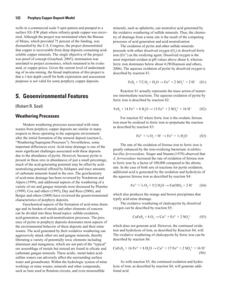 122   Porphyry Copper Deposit Model
wells in a commercial scale 5-spot pattern and pumped to a
surface SX–EW plant where refinery-grade copper was recov-
ered. Although the project was terminated when the Bureau
of Mines, which provided 75 percent of the funding, was
dismantled by the U.S. Congress, the project demonstrated
that copper is recoverable from deep deposits containing acid-
soluble copper minerals. The single objective of the project
was proof of concept (Graybeal, 2005); termination was
unrelated to project economics, which remained to be evalu-
ated, or copper prices. Given the current level of understand-
ing of in-situ mining, the broad implication of this project is
that a 1-km depth cutoff for both exploration and assessment
purposes is not valid for some porphyry copper deposits.
S.  Geoenvironmental Features
(Robert R. Seal)
Weathering Processes
Modern weathering processes associated with mine
wastes from porphyry copper deposits are similar in many
respects to those operating in the supergene environment
after the initial formation of the mineral deposit (section L,
“Weathering/Supergene Processes”). Nevertheless, some
important differences exist. Acid-mine drainage is one of the
most significant challenges associated with these deposits
due to the abundance of pyrite. However, because pyrite is
present in these ores in abundances of just a small percentage,
much of the acid-generating potential may be offset by acid-
neutralizing potential offered by feldspars and trace amounts
of carbonate minerals found in the ores. The geochemistry
of acid-mine drainage has been reviewed by Nordstrom and
Alpers (1999), and additional aspects of the weathering of a
variety of ore and gangue minerals were discussed by Plumlee
(1999). Cox and others (1995), Day and Rees (2006), and
Berger and others (2008) have reviewed the geoenvironmental
characteristics of porphyry deposits.
Geochemical aspects of the formation of acid-mine drain-
age and its burden of metals and other elements of concern
can be divided into three broad topics: sulfide-oxidation,
acid-generation, and acid-neutralization processes. The pres-
ence of pyrite in porphyry deposits dominates most aspects of
the environmental behavior of these deposits and their mine
wastes. The acid generated by their oxidative weathering can
aggressively attack other ore and gangue minerals, thereby
liberating a variety of potentially toxic elements including
aluminum and manganese, which are not part of the “typical”
ore assemblage of metals but instead are found in silicate and
carbonate gangue minerals. These acidic, metal-laden acid-
sulfate waters can adversely affect the surrounding surface
water and groundwater. Within the hydrologic system of mine
workings or mine wastes, minerals and other compounds,
such as lime used in flotation circuits, and even monosulfide
minerals, such as sphalerite, can neutralize acid generated by
the oxidative weathering of sulfide minerals. Thus, the chemis-
try of drainage from a mine site is the result of the competing
processes of acid generation and acid neutralization.
The oxidation of pyrite and other sulfide minerals
proceeds with either dissolved oxygen (O2
) or dissolved ferric
iron (Fe3+
) as the oxidizing agent. Dissolved oxygen is the
most important oxidant at pH values above about 4, whereas
ferric iron dominates below about 4 (Williamson and others,
2006). The aqueous oxidation of pyrite by dissolved oxygen is
described by reaction S1:
	 FeS2
+ 7/2 O2
+ H2
O → Fe2+
+ 2 SO4
2–
+ 2 H+ 	
(S1)
Reaction S1 actually represents the mass action of numer-
ous intermediate reactions. The aqueous oxidation of pyrite by
ferric iron is described by reaction S2:
	FeS2
+ 14 Fe3+
+ 8 H2
O → 15 Fe2+
+ 2 SO4
2–
+ 16 H+
	 (S2)
For reaction S2 where ferric iron is the oxidant, ferrous
iron must be oxidized to ferric iron to perpetuate the reaction
as described by reaction S3:
	 Fe2+
+ ¼ O2
+ H+
→ Fe3+
+ ½ H2
O 	 (S3)
The rate of the oxidation of ferrous iron to ferric iron is
greatly enhanced by the iron-oxidizing bacterium Acidithio-
bacillus ferrooxidans. Singer and Stumm (1970) observed that
A. ferrooxidans increased the rate of oxidation of ferrous iron
to ferric iron by a factor of 100,000 compared to the abiotic
rate. In the case of both sets of reactions for pyrite oxidation,
additional acid is generated by the oxidation and hydrolysis of
the aqueous ferrous iron as described by reaction S4:
	 Fe2+
+ ¼ O2
+ 5/2 H2
O → Fe(OH)3
+ 2 H+ 	
(S4)
which also produces the orange and brown precipitates that
typify acid-mine drainage.
The oxidative weathering of chalcopyrite by dissolved
oxygen can be described by reaction S5:
	 CuFeS2
+ 4 O2
→ Cu2+
+ Fe2+
+ 2 SO4
2–
	 (S5)
which does not generate acid. However, the continued oxida-
tion and hydrolysis of iron, as described by Reaction S4, will.
The oxidative weathering of chalcopyrite by ferric iron can be
described by reaction S6:
CuFeS2
+ 16 Fe3+
+ 8 H2
O → Cu2+
+ 17 Fe2+
+ 2 SO4
2–
+ 16 H+ 	
		
(S6)
As with reaction S5, the continued oxidation and hydro-
lysis of iron, as described by reaction S4, will generate addi-
tional acid.
 