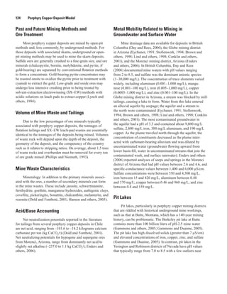 124   Porphyry Copper Deposit Model
Past and Future Mining Methods and
Ore Treatment
Most porphyry copper deposits are mined by open-pit
methods and, less commonly, by underground methods. For
those deposits with associated skarns, underground or open-
pit mining methods may be used to mine the skarn deposits.
Sulfide ores are generally crushed to a fine-grain size, and ore
minerals (chalcopyrite, bornite, molybdenite, and pyrite, if
gold-bearing) are separated by conventional flotation methods
to form a concentrate. Gold-bearing pyrite concentrates may
be roasted onsite to oxidize the pyrite prior to treatment with
cyanide to extract the gold. Low-grade and oxide ores may
undergo less intensive crushing prior to being treated by
solvent-extraction electrowinning (SX–EW) methods with
acidic solutions on leach pads to extract copper (Lynch and
others, 1994).
Volume of Mine Waste and Tailings
Due to the low percentages of ore minerals typically
associated with porphyry copper deposits, the tonnages of
flotation tailings and SX–EW leach-pad wastes are essentially
identical to the tonnages of the deposits being mined. Volumes
of waste rock will depend upon the depth of the deposit, the
geometry of the deposit, and the competency of the country
rock as it relates to stripping ratios. On average, about 1.5 tons
of waste rocks and overburden must be removed for every ton
of ore grade mined (Phillips and Niemuth, 1993).
Mine Waste Characteristics
Mineralogy: In addition to the primary minerals associ-
ated with the ores, a number of secondary minerals can form
in the mine wastes. These include jarosite, schwertmannite,
ferrihydrite, goethite, manganese hydroxides, authigenic clays,
covellite, pickeringite, bonattite, chalcanthite, melanterite, and
rozenite (Dold and Fontboté, 2001; Hansen and others, 2005).
Acid/Base Accounting
Net neutralization potentials reported in the literature
for tailings from several porphyry copper deposits in Chile
are net acid, ranging from –101.6 to –18.2 kilograms calcium
carbonate per ton (kg CaCO3
/t) (Dold and Fontboté, 2001).
Net neutralizing potentials for hypogene and supergene ores
from Morenci, Arizona, range from dominantly net acid to
slightly net alkaline (–257.0 to 1.1 kg CaCO3
/t; Enders and
others, 2006).
Metal Mobility Related to Mining in
Groundwater and Surface Water
Mine drainage data are available for deposits in British
Columbia (Day and Rees, 2006), the Globe mining district
in Arizona (Eychaner, 1991; Stollenwerk, 1994; Brown and
others, 1998; Lind and others, 1998; Conklin and others,
2001), and the Morenci mining district, Arizona (Enders
and others, 2006). In British Columbia, Day and Rees
(2006) documented mine waters with pH values ranging
from 2 to 8.5, and sulfate was the dominant anionic species
(1–30,000 mg/L). The concentration of trace elements varied
widely, including aluminum (0.001–1,000 mg/L), manga-
nese (0.001–100 mg/L), iron (0.005–1,000 mg/L), copper
(0.0005–1,000 mg/L), and zinc (0.001–100 mg/L). In the
Globe mining district in Arizona, a stream was blocked by mill
tailings, causing a lake to form. Water from this lake entered
an alluvial aquifer by seepage; the aquifer and a stream to
the north were contaminated (Eychaner, 1991; Stollenwerk,
1994; Brown and others, 1998; Lind and others, 1998; Conklin
and others, 2001). The most contaminated groundwater in
the aquifer had a pH of 3.3 and contained about 9,600 mg/L
sulfate, 2,800 mg/L iron, 300 mg/L aluminum, and 190 mg/L
copper. As the plume traveled north through the aquifer, the
concentration of constituents decreased as the plume inter-
acted with carbonate-bearing alluvium and was diluted by
uncontaminated water (groundwater flowing upward from
lower basin fill, water in uncontaminated streams that join the
contaminated wash, and surface rainwater). Enders and others
(2006) reported analyses of seeps and springs in the Morenci
district of Arizona that had pH values between 2.6 and 4.6, and
specific-conductance values between 1,400 and 6,000 µS/cm.
Sulfate concentrations were between 550 and 4,300 mg/L,
iron between 15 and 420 mg/L, aluminum between 0.48
and 370 mg/L, copper between 0.46 and 960 mg/L, and zinc
between 0.8 and 159 mg/L.
Pit Lakes
Pit lakes, particularly in porphyry copper mining districts
that are riddled with historical underground mine workings,
such as that at Butte, Montana, which has a 140-year mining
history, can be problematic. The Berkeley pit lake at Butte
contains more than 100 billion liters of pH-2.5 mine water
(Gammons and others, 2005; Gammons and Duaime, 2005).
The pit lake has high dissolved solids (greater than 7 µS/cm)
and elevated concentrations of iron, copper, zinc, and sulfate
(Gammons and Duaime, 2005). In contrast, pit lakes in the
Yerington and Robinson districts of Nevada have pH values
that typically range from 7.0 to 8.5 with a few outliers near
 