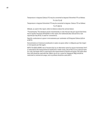 xii
Temperature in degrees Celsius (°C) may be converted to degrees Fahrenheit (°F) as follows:
°F=(1.8×°C)+32
Temperature in degrees Fahrenheit (°F) may be converted to degrees Celsius (°C) as follows:
°C=(°F-32)/1.8
Altitude, as used in this report, refers to distance above the vertical datum.
*Transmissivity: The standard unit for transmissivity is cubic foot per day per square foot times
foot of aquifer thickness [(ft3
/d)/ft2
]ft. In this report, the mathematically reduced form, foot
squared per day (ft2
/d), is used for convenience.
Specific conductance is given in microsiemens per centimeter at 25 degrees Celsius (µS/cm
at 25°C).
Concentrations of chemical constituents in water are given either in milligrams per liter (mg/L)
or micrograms per liter (µg/L).
NOTE TO USGS USERS: Use of hectare (ha) as an alternative name for square hectometer (hm2
)
is restricted to the measurement of small land or water areas. Use of liter (L) as a special name
for cubic decimeter (dm3
) is restricted to the measurement of liquids and gases. No prefix other
than milli should be used with liter. Metric ton (t) as a name for megagram (Mg) should be
restricted to commercial usage, and no prefixes should be used with it.
 