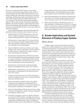 126   Porphyry Copper Deposit Model
province of southwestern North America, of the largely
concealed, yet giant Resolution porphyry copper system in
Arizona (Manske and Paul, 2002), and the numerous uncer-
tainties regarding the relationship to Resolution of tectonism,
weathering, and other deep copper mineralization in the area
(Sell, 1995). Seedorff and others (2005) outlined numer-
ous “challenges” that affect the understanding of porphyry
deposits and have both scientific and practical implications.
Similarly, this model of porphyry copper deposits has identi-
fied several knowledge gaps that affect our understanding of
the genesis of deposits and our ability to assess and explore for
undiscovered deposits.
Some remaining questions and research directions that
specifically address exploration and assessment needs are:
1.	 Detailed definition of PCD characteristics in time and
space to enhance recognition of poorly exposed, con-
cealed, and dismembered PC systems from limited data.
2.	 Determination of cryptic edges of PC systems (mineral-
ogy, trace elements), thereby enlarging system size and
improving exploration efficiency and assessment accu-
racy, especially for concealed deposits.
3.	 Improved definition of physical, chemical, and isotope
gradients in PC systems, especially in system extremities,
to enable efficient vectoring toward copper concentra-
tions, both hypogene and supergene.
4.	 Reconstruction of paleoterranes in PCD provinces that
have been dismembered by postmineralization tectonism
to account for all pieces of dismembered PCDs, thereby
providing explorationists with targets and assessors with
more accurate deposit inventories and densities.
5.	 Determination of characteristics of advanced argillic
alteration assemblages that are specific to PC systems.
6.	 Determination of characteristics of coeval volcanic rocks,
paleosurfaces, and paleodeposits that indicate the pres-
ence of PC systems.
7.	 Evaluation of favorable terranes for PCD enrichment by
number and length of erosion cycles, colluvium thickness,
tectonism, and basin history.
8.	 Improved modeling of transport-sink cycles of PCD
components near weathered or weathering PCDs for
geoenvironmental applications, as well as for exploration
and assessment, especially of concealed PC systems.
9.	 Improved understanding of the formation of exotic copper
occurrences and deposits to enable vectoring of hypogene
and supergene copper sources.
10.	 Evaluation of magmatic systems for specific characteris-
tics that lead to PCD formation, including sites and struc-
tural settings of magma genesis and emplacement, magma
compositions (including metals [copper, molybdenum,
gold] and volatiles [water, sulfur, chlorine]), relationships
among emplacement levels and cooling, crystallization
and degassing rates, and relationships between copper
grade, copper inventory, and multiple magmatic pulses.
11.	 Improved understanding of the function of regional struc-
tures (faults, rock contacts) at high crustal levels in the
control of igneous systems that develop PCD systems.
12.	 Improved understanding of fundamental controls on
major differences in characteristics of PCDs, for example,
controls on metal ratios, timing and distribution of molyb-
denum, and timing and association of most copper with
early potassic alteration or later sericitic alteration.
U.  Broader Implications and Societal
Relevance of Porphyry Copper Systems
(Mark D. Barton)
Porphyry copper systems, their distribution and their
impacts, have broader implications for society. Beyond their
overwhelming importance as the principal source of critical
materials, the production of porphyry deposits constitutes a
major disturbance of the Earth’s surface and elicits diverse
reactions from communities affected by their occurrence and
production. Understanding deposit characteristics and distri-
bution can and should have a broader effect on many other
aspects of human activity.
Porphyry copper systems are numerous: where they
occur, they affect significant volumes in the upper crust, and
their production is one of the principal modern processes
affecting the Earth’s surface. Mining of porphyry deposits
moves several cubic kilometers of the Earth’s upper crust
per year—a volume comparable to arc volcanism (fig. U1;
Barton and others, 2005). Estimates of magma and fluid
fluxes in arcs suggest that porphyrylike features (magmatic-
hydrothermal systems) comprise a significant fraction
(perhaps 5–10 percent) of the upper arc crust in the vicinity of
magmatic centers (Johnson, 2000) and hydrothermal alteration
is ubiquitous in associated volcanic rocks (Barton and others,
1988). This is supported by the distribution of mineralized
systems in the geologic record, the ubiquity of geothermal
systems with central volcanic complexes and calderas, and
estimates based on the number of porphyry systems in the
geologic record (Kesler and Wilkinson, 2008). Thus, by them-
selves, alteration by magmatic hydrothermal systems creates
large mineralogical and geochemical anomalies that may
affect baselines for significant regions with arc terrains.
The natural and human-driven life cycles of porphyry
systems bear on all these factors (fig. U2). The geologic
components begin with the physical and chemical architec-
ture that hosts and contributes to formation of ore-forming
intrusive complexes. The hydrothermal systems themselves
are complex, varied entities with major differences between
 